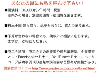 27イーンスパイア(株) 横田秀珠の著作権を尊重しつつ、是非ノウハウはシェアして行きましょう。
あなたの街にも私を呼んで下さい！
■講演料：30,000円／1時間・税別
 ※県外の場合、別途交通費・宿泊費を頂きます。
■日本全国 津々浦々、必要とあらば、喜んで承ります。
■予算が合わない場合でも、柔軟にご相談に応じます。
 まずは、ご相談ください。
■商工会議所・商工会での創業塾や経営革新塾、企業講習
 としてFacebookセミナー、YouTubeセミナー、ホーム
 ページ成功事例100連発の講演会など様々な実績があり。
講演依頼コチラ http://www.enspire.co.jp/autores/form9.html
 