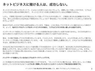 ネットビジネスに賭ける人は、成功しない。
ネットビジネスのコンサルタントで、こんなことを言う人はいないでしょう。 誤解しないで欲しいのですが、リアルビ
ジネスで成功し更なる市場を求めて、 ネットビジネスへの参入を検討されているなら問題ありません。
しかし、不景気で店の売り上げが落ち込んでいて困ってワラにもすがる思いで、 ご相談に来られる企業様が大半です。
では、売り上げが落ちたのは本当に不景気のせいでしょうか？ 物を売るノウハウが無い方がネットに参入して成功する
のでしょうか？
実はＨＰを作っただけで売れる時代は終わっています。今後は、いかに売るノウハウをネットに載せるかという時代で
す。よって、私のコンサルティングはネットビジネスの前に、リアルビジネスの洗い直しから始まります。
インターネットで成功している人はインターネットの技術があるから売れている訳ではありません。ＳＥＯが出来てい
るから売れている訳でもなくＨＰのデザインが綺麗だから売れている訳でもありません。
実は、その陰で物凄いアナログの努力をしています。ＦＡＸしたり、ＤＭを流したり、メルマガを送ったりして様々な
マーケティングを通して売上を伸ばしています。一度、ＳＥＯなどで獲得した顧客に対して、どのようにすれば既存客化
するか、固定客化するか考えています。
それなのに殆どの方が売れているという話を聞いてその会社のホームページを見て、自分も同じものを作れば売れると
勘違いしがちです。ほんとに売れているのか？ほんとにＨＰだけで売っているのか？確かめてみましょうね。まずは、
気になるサイトや会社に問い合わせをしてみたり物を買ってみることです。その後で、どのようなアクションを取ってい
るか見抜くべきです。
バックヤードを動かしているのはリアルのマーケティングです。
ここを見抜けた方のみが成功の秘訣を掴むことができます。「ネットビジネスに賭ける人は、成功しない」という理由
は分かっていただけますよね？一人でも多く理解していただくことがイーンスパイア株式会社の使命です。
3イーンスパイア(株) 横田秀珠の著作権を尊重しつつ、是非ノウハウはシェアして行きましょう。
 