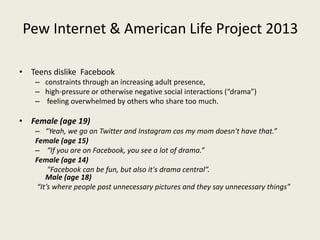 Pew Internet & American Life Project 2013
• Teens dislike Facebook
– constraints through an increasing adult presence,
– high-pressure or otherwise negative social interactions (“drama”)
– feeling overwhelmed by others who share too much.
• Female (age 19)
– “Yeah, we go on Twitter and Instagram cos my mom doesn't have that.”
Female (age 15)
– “If you are on Facebook, you see a lot of drama.”
Female (age 14)
"Facebook can be fun, but also it's drama central”.
Male (age 18)
“It’s where people post unnecessary pictures and they say unnecessary things”
 
