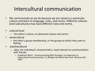 Intercultural communication
• We communicate as we do because we are raised in a particular
culture and learn its language, rules, and norms. Different cultures
(and subcultures) may have different rules and norms.
• cultural level
– the other's culture, its dominant values and norms
• sociocultural
– the other's group membership, or the groups to which they seek to
belong
• psychocultural
– data. the individual's characteristics, most relevant to communication
with friends.
• Gudykunst &Kim, "Communicating With Strangers: An Approach to
Intercultural Communication," in Bridges Not Walls New York: McGraw-Hill,
1995
 