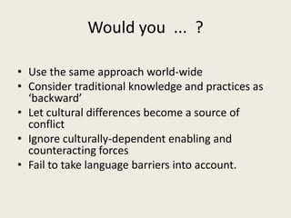 Would you ... ?
• Use the same approach world-wide
• Consider traditional knowledge and practices as
‘backward’
• Let cultural differences become a source of
conflict
• Ignore culturally-dependent enabling and
counteracting forces
• Fail to take language barriers into account.
 