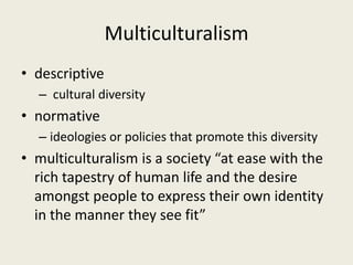 Multiculturalism
• descriptive
– cultural diversity
• normative
– ideologies or policies that promote this diversity
• multiculturalism is a society “at ease with the
rich tapestry of human life and the desire
amongst people to express their own identity
in the manner they see fit”
 