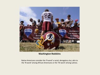 Washington Redskins
Native Americans consider the ‘R-word’ a racial, derogatory slur, akin to
the ‘N-word’ among African Americans or the ‘W-word’ among Latinos.
 