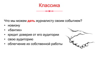 Что мы можем дать журналисту своим событием?
• новизну
• «бантик»
• кредит доверия от его аудитории
• свою аудиторию
• облегчение их собственной работы
Классика
 
