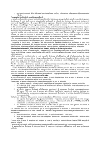 • precisare i contenuti dello Schema di massima e la sua migliore collocazione nel processo di formazione del
P.R.G..
Contenuti e finalità della pianificazione locale
Le attuali condizioni del contesto territoriale e ambientale, le tendenze demografiche in atto, la necessità di ripensare
globalmente il ruolo delle risorse naturalistiche, ambientali e culturali del territorio dovrebbero strutturare il
processo di riqualificazione e di recupero del territorio regionale e dei centri urbani, nel quadro di un nuovo progetto
di sviluppo sostenibile per l'intera regione da spendere in sede nazionale ed europea.
In altri termini, le attuali condizioni socio-economiche del territorio siciliano con particolare riferimento ai processi
di urbanizzazione, alla opportunità di utilizzare il sovrabbondante patrimonio edilizio esistente (storico, legale e
abusivo) e alle problematiche della tutela e della salvaguardia ambientale suggeriscono oggi la redazione di piani
regolatori miranti alla riqualificazione urbana e territoriale, basati sulla razionalizzazione degli insediamenti
esistenti, in grado di assicurare la necessaria dotazione di attrezzature e servizi, senza previsioni di ulteriori
espansioni residenziali non giustificate, come confermato dall'andamento degli ultimi censimenti.
Dalla consapevolezza di questi problemi hanno avuto origine le Linee Guida del Piano Paesistico Territoriale
Regionale e l’attività da questo Assessorato per la formazione del piano urbanistico regionale.
La filosofia di fondo delle Linee Guida, pur costituendo un approccio innovativo e aggiornato al tema della
riqualificazione dell’assetto del territorio regionale, non è ancora diventata un riferimento sistematico per la
pianificazione urbanistica ordinaria, ed ha comunque bisogno di essere tradotta in strumentazione urbanistica.
Ricognizione sulla qualità della pianificazione locale e sulle forme dell’urbanizzazione
La pianificazione locale, in linea generale, è stata caratterizzata finora da non adeguata attenzione nei confronti delle
risorse territoriali, dei caratteri naturalistici e ambientali del territorio, della consistenza e stato d’uso del patrimonio
edilizio esistente.
Infatti, spesso si è verificato che in vaste superfici destinate all’edificazione ed all’urbanizzazione dai piani
regolatori generali, non sono state avviate procedure attuative né di iniziativa pubblica né di iniziativa privata e parte
di esse sono state tuttavia edificate in maniera non del tutto razionale ed a volte illegale. Tali zone risultano in
genere prive di adeguate aree per attrezzature e servizi.
Per altri versi, zone a destinazione agricola sono state trasformate in maniera difforme dalle previsioni degli stessi
PRG e dalle norme che regolano le trasformazioni del territorio agricolo.
La scarsa attenzione ai problemi della qualità urbana e ambientale delle aree edificate. tra cui in particolare i centri
storici, ha condotto ad una sottovalutazione delle possibilità di soddisfare parte della domanda di residenze e servizi
attraverso interventi di manutenzione, recupero edilizio, riqualificazione urbanistica e ambientale, con conseguente
artificiosa creazione di domanda di nuove aree per espansioni a scopo prevalentemente residenziale.
Criteri e procedure per il dimensionamento dei PRG
Al fine di definire gli aspetti dimensionali dei PRG, fin dalla impostazione dello Schema di Massima, occorre
utilizzare due criteri derivanti dall’analisi dello stato di fatto.
Da una parte un’attenta valutazione dei fenomeni demografici in atto, in relazione:
1. alle tendenze naturali e migratorie della popolazione del luogo e del complessivo contesto territoriale;
2. all’evoluzione delle consuetudini abitative (ampliamento dei nuclei familiari e progressiva riduzione dei
componenti delle famiglie);
3. ad effettive situazioni di disagio (affollamento, convivenze), da stimare per il periodo ventennale di vigenza
del nuovo PRG. (nel caso di comuni che abbiano significative capacità di attrazione turistica sarà
quantificata anche la popolazione stagionale eventualmente distinta in: a) turistica stanziale; b) fluttuante;
c) escursionistica).
Dall’altra, la valutazione della capacità strutturale insediativa del territorio comunale in relazione:
1. alle capacità di accoglimento di popolazione residente e stagionale, dei servizi e delle attività nelle zone già
totalmente o parzialmente edificate (classificate secondo i criteri indicati dal D. I. n. 1444/68), stimando di
conseguenza le capacità insediative utilizzate e quelle residue.
2. alla effettiva necessità di ulteriori aree edificabili che in ogni caso non siano gravate da vincoli di
inedificabilità o di edificabilità limitata o da altri vincoli sovraordinati.
Dal confronto tra i dati così determinati, già in sede di progettazione di massima, si formuleranno previsioni di
trasformazione urbanistica che siano coerenti con l’obbiettivo programmatico di assicurare preliminarmente la piena
utilizzazione:
a. delle risorse edilizie esistenti e sottoutilizzate e di quelle recuperabili a vario titolo;
b. delle aree edificabili interne alle zone omogenee perimetrate, parzialmente urbanizzate e non del tutto
utilizzate;
Pertanto nello Schema di Massima sarà indicata la capacità insediativa residenziale prevista dal PRG secondo le
seguenti priorità:
- la quota del patrimonio edilizio esistente da assoggettare ad opere di manutenzione e/o ammodernamento.
- la quota ulteriore derivante da interventi diretti di recupero e/o di nuova edificazione nelle aree parzialmente
edificate,
 