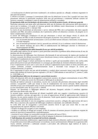 - la localizzazione di ulteriori previsioni residenziali o di residenza speciale (es. alberghi, residenza stagionale) in
altre parti del territorio.
L’obiettivo di fondo è comunque il contenimento delle aree da urbanizzare ex-novo fino a quando non siano state
pienamente utilizzate le potenzialità insediative delle aree già parzialmente o totalmente edificate esistenti nel
territorio comunale e completate le opere di urbanizzazione primaria e secondaria.
Il reperimento delle aree da destinare ad attrezzature e servizi di carattere locale e di interesse generale
Particolare attenzione sarà posta nella individuazione delle aree da destinare alla realizzazione delle attrezzature e
servizi per la residenza, e di quelle di interesse generale che debbono essere dimensionate in conformità alle
prescrizioni contenute nel D. I. 1444 del 1968.
La riserva di aree da destinare ad attrezzature e servizi, indicata dal PRG, deve corrispondere alla intera capacità
insediativa del PRG, dovendosi considerare che il patrimonio edilizio ed urbanistico esistente e di progetto sia in
futuro completamente utilizzato.
Il calcolo del fabbisogno complessivo di aree per attrezzature e servizi sarà dunque riferito al calcolo del
dimensionamento del PRG in sede di formazione del progetto di massima. Esso conterrà le seguenti voci:
• aree ed immobili destinati ad attrezzature e servizi ed effettivamente utilizzati e funzionanti, in sede propria
e in sede impropria;
• aree ed immobili già destinati a servizi, ancorché non utilizzati, di cui si conferma o meno la destinazione
• aree ulteriori destinate dal nuovo PRG al soddisfacimento del fabbisogno calcolato in riferimento al
dimensionamento del PRG.
Criteri per il soddisfacimento della domanda di aree per attività produttive.
Nel quadro degli indirizzi fin qui esposti si porrà particolare attenzione al problema della urbanizzazione di aree da
destinare alle attività produttive.
La determinazione del fabbisogno farà riferimento alla domanda di aree proveniente da imprese già insediate nel
territorio comunale che abbiano necessità di essere rilocalizzate (messa a norma, ampliamento, ecc.) e alla domanda
prevedibile di insediamento di nuove imprese.
Anche per questi bisogni il criterio preliminare da adottare è quello già raccomandato relativo alla verifica della
piena utilizzazione di aree già infrastrutturate e/o comunque già individuate da strumenti urbanistici previgenti.
Circa il reperimento di nuove aree si avrà cura di verificare l’opportunità di provvedervi in forma consortile con i
comuni confinanti, evitando sovradimensionamenti locali e favorendo l’uso sinergico di risorse per
l’infrastrutturazione e la gestione.
Per il reperimento di nuove aree per attività produttive si renderà altresì necessario tenere conto delle indicazioni
dettate dalla delibera di Giunta di governo regionale n.185 del 3/7/2000 adottata ai sensi dell’art.37, comma 2º, della
l.r. 15/05/2000, n.10.
La individuazione delle aree da sottoporre a prescrizioni esecutive
Nella individuazione delle aree da assoggettare a prescrizioni esecutive, da redigere contestualmente al nuovo PRG,
la legge n.15/91 indica che occorre far riferimento ai fabbisogni di un decennio.
Secondo gli indirizzi enunciati in precedenza, occorre che si proceda alla prioritaria utilizzazione degli immobili
esistenti e recuperabili e delle aree situate in zona di completamento non ancora utilizzate. Molto spesso tali
immobili ed aree sono trasformabili senza il ricorso preventivo allo strumento attuativo perché ricadenti solitamente
in zone classificabili come "B" di cui al D. I. 1444/68.
Pertanto, nel determinare il fabbisogno abitativo del decennio, bisognerà calcolare il contributo apportato
dall’intervento diretto nelle zone "B".
In secondo luogo, saranno determinati gli abitanti insediabili nelle aree soggette a pianificazione esecutiva di
iniziativa pubblica e privata, già approvate o in corso di approvazione all’atto di approvazione dello Schema di
Massima, ma non ancora eseguite od in corso di attuazione. Anche queste quantità si aggiungeranno al calcolo del
fabbisogno da soddisfare nel primo decennio.
Infine, saranno individuate le aree da assoggettare a prescrizioni esecutive, collegate alla approvazione del nuovo
PRG, fino a concorrere alla copertura del fabbisogno complessivo decennale, non soddisfatto altrimenti.
La scelta delle aree da assoggettare a prescrizioni esecutive dovrà in ogni caso essere fatta in vista del
raggiungimento dei seguenti obbiettivi concorrenti:
- recupero di alloggi non occupati e/o non completati;
- recupero e/o ripristino di alloggi già occupati, al fine di contenere ed arrestare processi di espulsione originati da
carenza di interventi di manutenzione e ammodernamento;
- creazione di nuovi alloggi ove ammissibile secondo la normativa del nuovo P.R.G.;
- recupero e trasformazione di immobili e aree al fine di adeguare la dotazione di attrezzature e servizi.
L’individuazione dei caratteri invarianti del territorio comunale.
In vista della formazione, rielaborazione e aggiornamento degli strumenti urbanistici, anche in mancanza ed in attesa
di specifiche prescrizioni della pianificazione sovraordinata, occorre preliminarmente effettuare la ricognizione delle
risorse culturali, territoriali e ambientali esistenti e provvedere alla definizione degli indirizzi di tutela e
valorizzazione delle stesse.
 