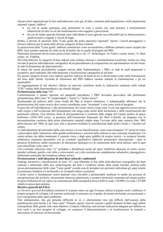 Alcuni criteri importanti per la loro individuazione sono già, di fatto, contenuti nella legislazione e nelle disposizioni
regionali vigenti, laddove:
• (a) con lo studio geologico sono perimetrate le zone a rischio che sono precluse a trasformazioni
urbanistiche ed altre in cui tali trasformazioni sono soggette a prescrizioni;
• (b) con lo studio agricolo-forestale sono individuate le aree agricole non utilizzabili per le urbanizzazioni e
quelle boschive soggette a vincoli di legge.
Inoltre, il decreto di adozione delle "Linee guida del piano paesistico regionale" riporta i vincoli paesaggistici e
fornisce indirizzi per la tutela delle diverse categorie di beni esistenti.
Le prescrizioni delle "Linee guida" debbono considerarsi come sovraordinate e debbono pertanto essere recepite dai
PRG. Esse saranno riportate sia sulle tavole di analisi che su quelle di progetto del PRG.
Particolare attenzione dovrà essere posta ai beni indicati a: art. 13. Archeologia; 14. Centri e nuclei storici; 15. Beni
isolati; 16. Viabilità.
Nel citato Decreto, le categorie di beni indicati sono soltanto elencati e sommariamente localizzati, mentre ne viene
rinviata la precisa individuazione cartografica ad un procedimento di cooperazione tra soprintendenze ed enti locali,
in sede di formazione dei piani paesistici.
In attesa che questi procedimenti vengano attivati dalle Soprintendenze, i PRG, in sede di studi preparatori e
ricognitivi, provvederanno alla individuazione e localizzazione cartografica di tali beni.
Per queste categorie di beni sono indicati specifici indirizzi di tutela di cui si dovrà tenere conto nella formulazione
del testo delle Norme Tecniche di Attuazione del PRG laddove saranno indicate le trasformazioni e gli usi
ammissibili.
Al raggiungimento di tali obiettivi offrono un notevole contributo anche le indicazioni contenute nelle schede
"CSU" redatte dalle Soprintendenze e gli elenchi allegati.
Perimetrazione delle zone "A".
Conformemente a quanto riportato nel paragrafo precedente, i PRG dovranno provvedere alla preliminare
perimetrazione delle zone "A" comprendenti i "centri" e i "nuclei storici".
Parafrasando gli indirizzi delle Linee Guida del Ptpr in termini urbanistici, è indispensabile affermare che la
perimetrazione del centro storico deve essere considerata come "invariante" e non come scelta di progetto.
Si perviene all’individuazione e alla perimetrazione del centro storico come zona A con una apposita ricerca storica
sulle origini e sull’evoluzione dell’insediamento che tenga conto anche della formazione e delle trasformazioni del
patrimonio edilizio. Una ulteriore fonte di documentazione è costituita dalle mappe del Catasto grafico di epoca
borbonica (1830-1850 circa), in possesso dell’Assessorato Regionale dei Beni Culturali, da integrare con la
documentazione costituita dalle prime planimetrie catastali redatte dopo l’avvento dello stato unitario (fine ‘800,
primi decenni del ‘900). In ogni caso, non si possono escludere la consultazione degli archivi locali e i riscontri sul
campo.
La individuazione del perimetro della zona storica e la sua classificazione come zona omogenea "A" dovrà avvenire
a prescindere dalla valutazione sulla qualità architettonica e storicità della edilizia in essa contenuta attualmente. Un
centro urbano che abbia mantenuto il contesto viario e degli spazi pubblici di origine storica - in sostanza l'assetto
urbanistico originario preunitario con le eventuali significative addizioni postunitarie ottocentesche - pure in
presenza di processi, anche consistenti, di alterazione tipologica e/o di sostituzione delle unità edilizie, sarà in ogni
caso classificato come zona "A".
Una eventuale sottozona zona "A" includerà e disciplinerà anche gli spazi inedificati adiacenti al centro storico
(pendici collinari, parchi e orti infra o extra-murali, ecc.) che costituiscono complemento urbanistico, paesaggistico,
ambientale essenziale del complesso urbano storico.
Perimetrazione e individuazione di altri Beni culturali e ambientali
Analoga istruttoria e classificazione di zona "A", sarà effettuata al fine della individuazione cartografica dei beni
culturali e ambientali, delle aree archeologiche, dei beni e complessi isolati, delle strade storiche, elencati nella
stessa documentazione delle citate "Linee guida" avendo cura di includere nei perimetri individuati gli spazi esterni
di pertinenza fondiaria e/o territoriale e le eventuali relative recinzioni.
I nuclei storici o insediamenti storici puntuali sono rilevabili e perimetrabili mediante lo studio dei processi di
antropizzazione del territorio, documentati attraverso planimetrie a carattere territoriale contenute nel catasto grafico
di epoca borbonica di cui sopra e la consultazione della cartografia storica IGM in scala 1/50.000 o in scala 1/25.000
redatta in epoca post-unitaria.
Direttive generali del P.R.G.
Le Direttive generali dovrebbero costituire lo scenario entro cui ogni Comune colloca il proprio ruolo e definisce il
proprio progetto di sviluppo e di riassetto territoriale in armonia con il quadro di assetto territoriale sovracomunale e
con il programma delle opere pubbliche.
Tale adempimento, che già presenta difficoltà in sé, è ulteriormente reso più difficile dall’assenza della
pianificazione provinciale o di "area vasta". Pertanto, specie i piccoli comuni o quelli rientranti di fatto negli ambiti
metropolitani delle grandi città come Palermo e Catania e Messina, non trovano indicazioni adeguate per definire un
loro ruolo e un loro progetto di sviluppo, ivi compreso il dimensionamento e la localizzazione di impianti e
attrezzature di interesse sovracomunale.
 
