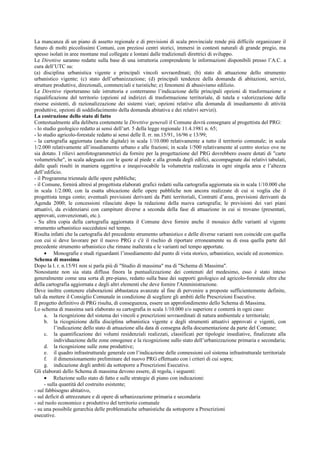 La mancanza di un piano di assetto regionale e di previsioni di scala provinciale rende più difficile organizzare il
futuro di molti piccolissimi Comuni, con preziosi centri storici, immersi in contesti naturali di grande pregio, ma
spesso isolati in aree montane mal collegate e lontani dalle tradizionali direttrici di sviluppo.
Le Direttive saranno redatte sulla base di una istruttoria comprendente le informazioni disponibili presso l’A.C. a
cura dell’UTC su:
(a) disciplina urbanistica vigente e principali vincoli sovraordinati; (b) stato di attuazione dello strumento
urbanistico vigente; (c) stato dell’urbanizzazione; (d) principali tendenze della domanda di abitazioni, servizi,
strutture produttive, direzionali, commerciali e turistiche; e) fenomeni di abusivismo edilizio.
Le Direttive riporteranno tale istruttoria e conterranno l’indicazione delle principali opzioni di trasformazione e
riqualificazione del territorio (opzioni ed indirizzi di trasformazione territoriale, di tutela e valorizzazione delle
risorse esistenti, di razionalizzazione dei sistemi viari; opzioni relative alla domanda di insediamento di attività
produttive, opzioni di soddisfacimento della domanda abitativa e dei relativi servizi).
La costruzione dello stato di fatto
Contestualmente alla delibera contenente le Direttive generali il Comune dovrà consegnare al progettista del PRG:
- lo studio geologico redatto ai sensi dell’art. 5 della legge regionale 11.4.1981 n. 65;
- lo studio agricolo-forestale redatto ai sensi delle ll. rr. nn.15/91, 16/96 e 13/99;
- la cartografia aggiornata (anche digitale) in scala 1/10.000 relativamente a tutto il territorio comunale; in scala
1/2.000 relativamente all’insediamento urbano e alle frazioni; in scala 1/500 relativamente al centro storico ove ne
sia dotato. I rilievi aerofotogrammetrici da fornire per la progettazione del PRG dovrebbero essere dotati di "carte
volumetriche", in scala adeguata con le quote al piede e alla gronda degli edifici, accompagnate dai relativi tabulati,
dalle quali risulti in maniera oggettiva e inequivocabile la volumetria realizzata in ogni singola area e l’altezza
dell’edificio.
- il Programma triennale delle opere pubbliche;
- il Comune, fornirà altresì al progettista elaborati grafici redatti sulla cartografia aggiornata sia in scala 1/10.000 che
in scala 1/2.000, con la esatta ubicazione delle opere pubbliche non ancora realizzate di cui si voglia che il
progettista tenga conto; eventuali previsioni derivanti da Patti territoriali, Contratti d’area, previsioni derivanti da
Agenda 2000; le concessioni rilasciate dopo la redazione della nuova cartografia; le previsioni dei vari piani
attuativi, da evidenziarsi con campiture diverse a seconda della fase di attuazione in cui si trovano (presentati,
approvati, convenzionati, etc.).
- Su altra copia della cartografia aggiornata il Comune deve fornire anche il mosaico delle varianti al vigente
strumento urbanistico succedutesi nel tempo.
Risulta infatti che la cartografia del precedente strumento urbanistico e delle diverse varianti non coincide con quella
con cui si deve lavorare per il nuovo PRG e c'è il rischio di riportare erroneamente su di essa quella parte del
precedente strumento urbanistico che rimane inalterata e le varianti nel tempo apportate.
• Monografie e studi riguardanti l’insediamento dal punto di vista storico, urbanistico, sociale ed economico.
Schema di massima
Dopo la l. r. n.15/91 non si parla più di "Studio di massima" ma di "Schema di Massima".
Nonostante non sia stata diffusa finora la puntualizzazione dei contenuti del medesimo, esso è stato inteso
generalmente come una sorta di pre-piano, redatto sulla base dei supporti geologico ed agricolo-forestale oltre che
della cartografia aggiornata e degli altri elementi che deve fornire l'Amministrazione.
Deve inoltre contenere elaborazioni abbastanza avanzate al fine di pervenire a proposte sufficientemente definite,
tali da mettere il Consiglio Comunale in condizione di scegliere gli ambiti delle Prescrizioni Esecutive.
Il progetto definitivo di PRG risulta, di conseguenza, essere un approfondimento dello Schema di Massima.
Lo schema di massima sarà elaborato su cartografia in scala 1/10.000 e/o superiore e conterrà in ogni caso:
a. la ricognizione del sistema dei vincoli e prescrizioni sovraordinati di natura ambientale e territoriale;
b. la ricognizione della disciplina urbanistica vigente e degli strumenti attuativi approvati e vigenti, con
l’indicazione dello stato di attuazione alla data di consegna della documentazione da parte del Comune;
c. la quantificazione dei volumi residenziali realizzati, classificati per tipologie insediative, finalizzate alla
individuazione delle zone omogenee e la ricognizione sullo stato dell’urbanizzazione primaria e secondaria;
d. la ricognizione sulle zone produttive;
e. il quadro infrastrutturale generale con l’indicazione delle connessioni col sistema infrastrutturale territoriale
f. il dimensionamento preliminare del nuovo PRG effettuato con i criteri di cui sopra;
g. indicazione degli ambiti da sottoporre a Prescrizioni Esecutive.
Gli elaborati dello Schema di massima devono essere, di regola, i seguenti:
• Relazione sullo stato di fatto e sulle strategie di piano con indicazioni:
- sulla quantità del costruito esistente;
- sul fabbisogno abitativo,
- sul deficit di attrezzature e di opere di urbanizzazione primaria e secondaria
- sul ruolo economico e produttivo del territorio comunale
- su una possibile gerarchia delle problematiche urbanistiche da sottoporre a Prescrizioni
esecutive.
 