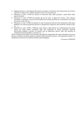 • Rappresentazione in scala adeguata del territorio comunale in riferimento alla localizzazione nel territorio
regionale, ai rapporti con i comuni contermini e alle vie di comunicazione.
• Planimetrie in scala 1/10.000 che riportino le indicazioni dello studio geologico e quelle dello studio
agricolo-forestale.
• Planimetrie in scala 1/10.000 che riportino gli usi del suolo, il regime dei vincoli, i beni culturali,
naturalistici e ambientali, e le previsioni discendenti da eventuale pianificazione sovraordinata, tra cui piani
provinciali, i piani ASI, etc…
• Planimetrie in scala 1/10.000 che riportino lo stato di attuazione delle previsioni urbanistiche, delle opere
pubbliche e di eventuali programmi speciali (es. programmi di irrigazione, patti territoriali, contratti d’area,
etc….).
• Planimetrie in scala 1/5.000 o 1/2000 del centro urbano e delle frazioni con l’individuazione del centro
storico, del centro urbano consolidato, delle zone residenziali di recente formazione realizzata
dall’iniziativa pubblica e privata, di eventuali zone di edificazione abusiva, delle zone destinate ad
insediamenti speciali (produttive, turistiche, etc….).
Questo Assessorato provvederà successivamente agli opportuni adeguamenti del vigente disciplinare d’incarico
tipo per la redazione del piano regolatore generale, delle prescrizioni esecutive e del regolamento edilizio e al
disciplinare d’incarico per la redazione del piano particolareggiato.
L'Assessore: MARTINO
 