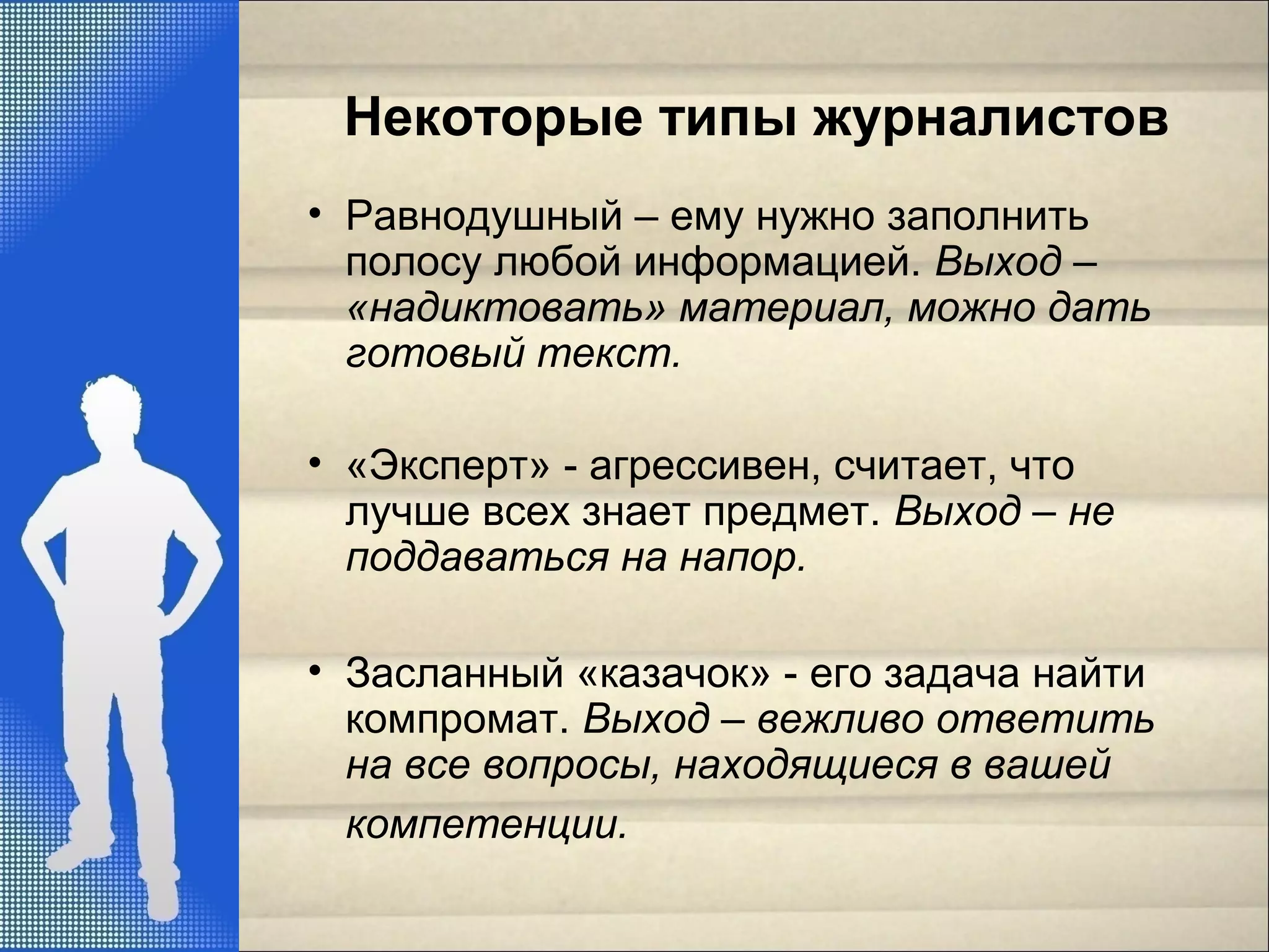 Некоторые типы журналистов
• Равнодушный – ему нужно заполнить
полосу любой информацией. Выход –
«надиктовать» материал, можно дать
готовый текст.
• «Эксперт» - агрессивен, считает, что
лучше всех знает предмет. Выход – не
поддаваться на напор.
• Засланный «казачок» - его задача найти
компромат. Выход – вежливо ответить
на все вопросы, находящиеся в вашей
компетенции.
 