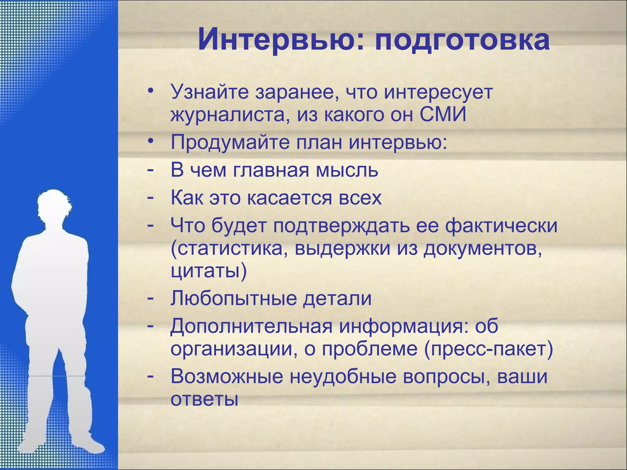 Интервью: подготовка
• Узнайте заранее, что интересует
журналиста, из какого он СМИ
• Продумайте план интервью:
- В чем главная мысль
- Как это касается всех
- Что будет подтверждать ее фактически
(статистика, выдержки из документов,
цитаты)
- Любопытные детали
- Дополнительная информация: об
организации, о проблеме (пресс-пакет)
- Возможные неудобные вопросы, ваши
ответы
 
