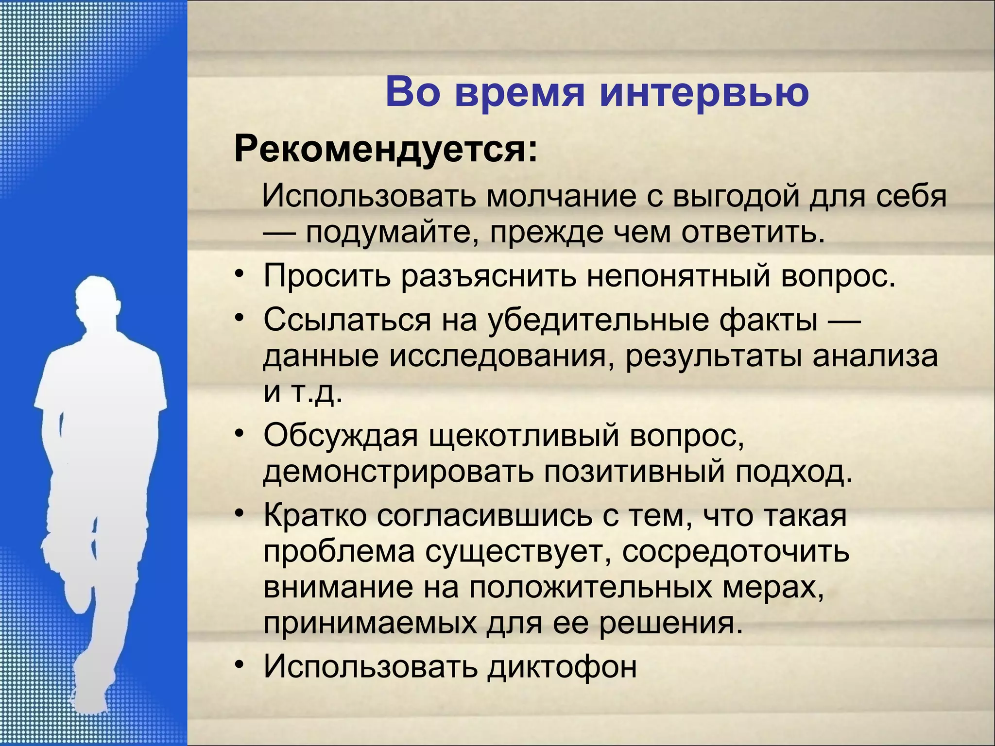 Во время интервью
Рекомендуется:
Использовать молчание с выгодой для себя
— подумайте, прежде чем ответить.
• Просить разъяснить непонятный вопрос.
• Ссылаться на убедительные факты —
данные исследования, результаты анализа
и т.д.
• Обсуждая щекотливый вопрос,
демонстрировать позитивный подход.
• Кратко согласившись с тем, что такая
проблема существует, сосредоточить
внимание на положительных мерах,
принимаемых для ее решения.
• Использовать диктофон
 