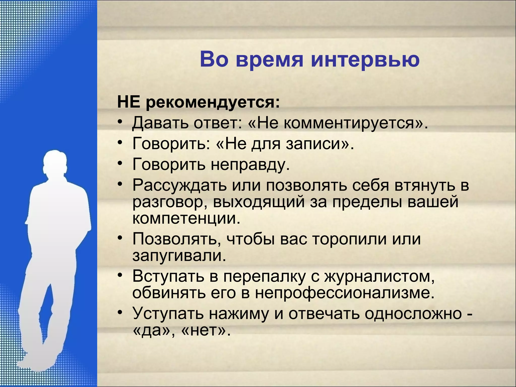 Во время интервью
НЕ рекомендуется:
• Давать ответ: «Не комментируется».
• Говорить: «Не для записи».
• Говорить неправду.
• Рассуждать или позволять себя втянуть в
разговор, выходящий за пределы вашей
компетенции.
• Позволять, чтобы вас торопили или
запугивали.
• Вступать в перепалку с журналистом,
обвинять его в непрофессионализме.
• Уступать нажиму и отвечать односложно -
«да», «нет».
 