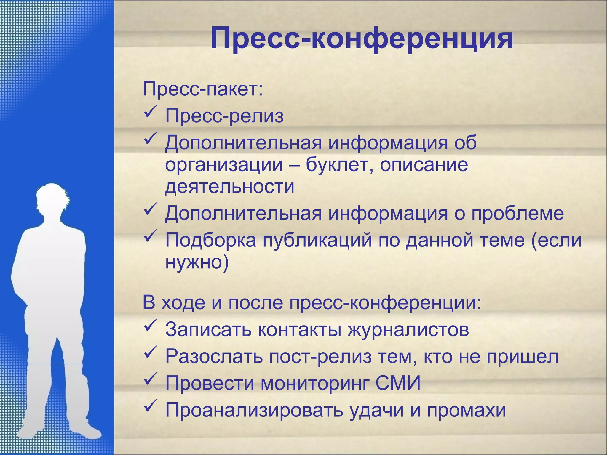 Пресс-конференция
Пресс-пакет:
 Пресс-релиз
 Дополнительная информация об
организации – буклет, описание
деятельности
 Дополнительная информация о проблеме
 Подборка публикаций по данной теме (если
нужно)
В ходе и после пресс-конференции:
 Записать контакты журналистов
 Разослать пост-релиз тем, кто не пришел
 Провести мониторинг СМИ
 Проанализировать удачи и промахи
 