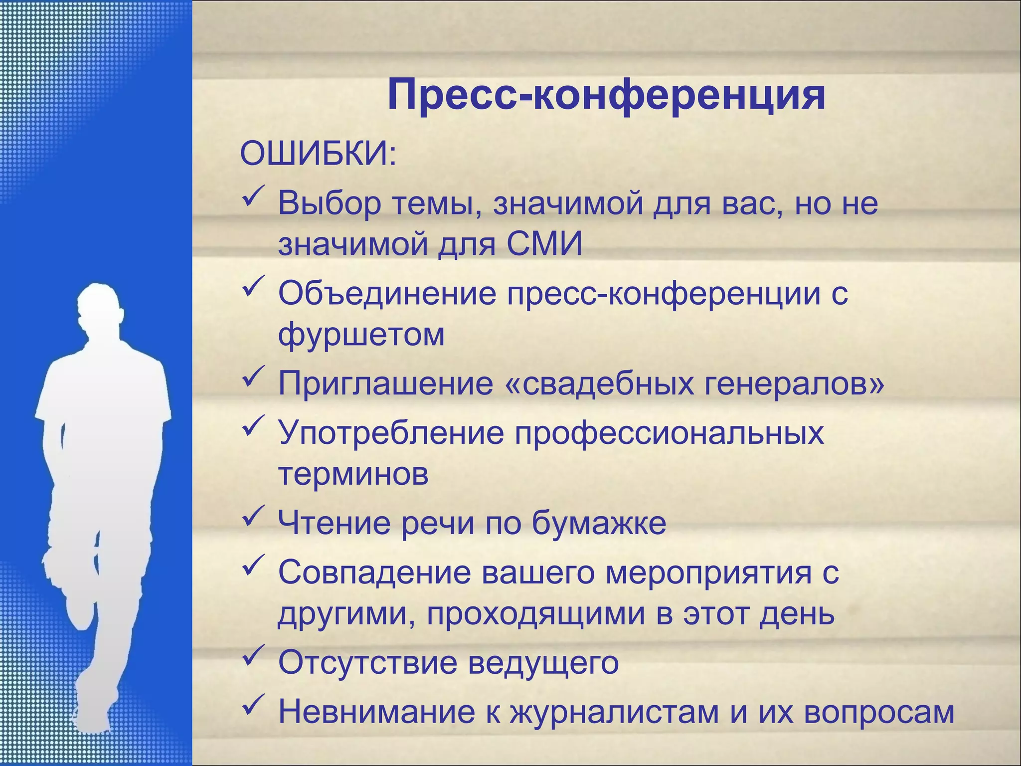 Пресс-конференция
ОШИБКИ:
 Выбор темы, значимой для вас, но не
значимой для СМИ
 Объединение пресс-конференции с
фуршетом
 Приглашение «свадебных генералов»
 Употребление профессиональных
терминов
 Чтение речи по бумажке
 Совпадение вашего мероприятия с
другими, проходящими в этот день
 Отсутствие ведущего
 Невнимание к журналистам и их вопросам
 