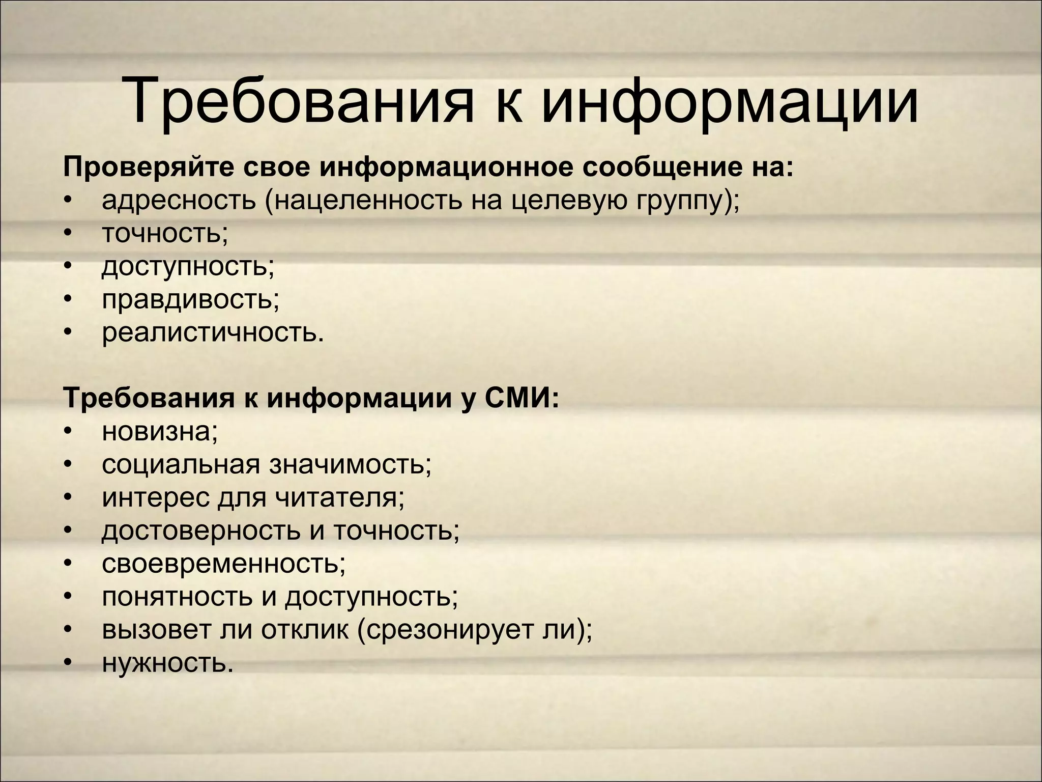 Проверяйте свое информационное сообщение на:
• адресность (нацеленность на целевую группу);
• точность;
• доступность;
• правдивость;
• реалистичность.
Требования к информации у СМИ:
• новизна;
• социальная значимость;
• интерес для читателя;
• достоверность и точность;
• своевременность;
• понятность и доступность;
• вызовет ли отклик (срезонирует ли);
• нужность.
Требования к информации
 