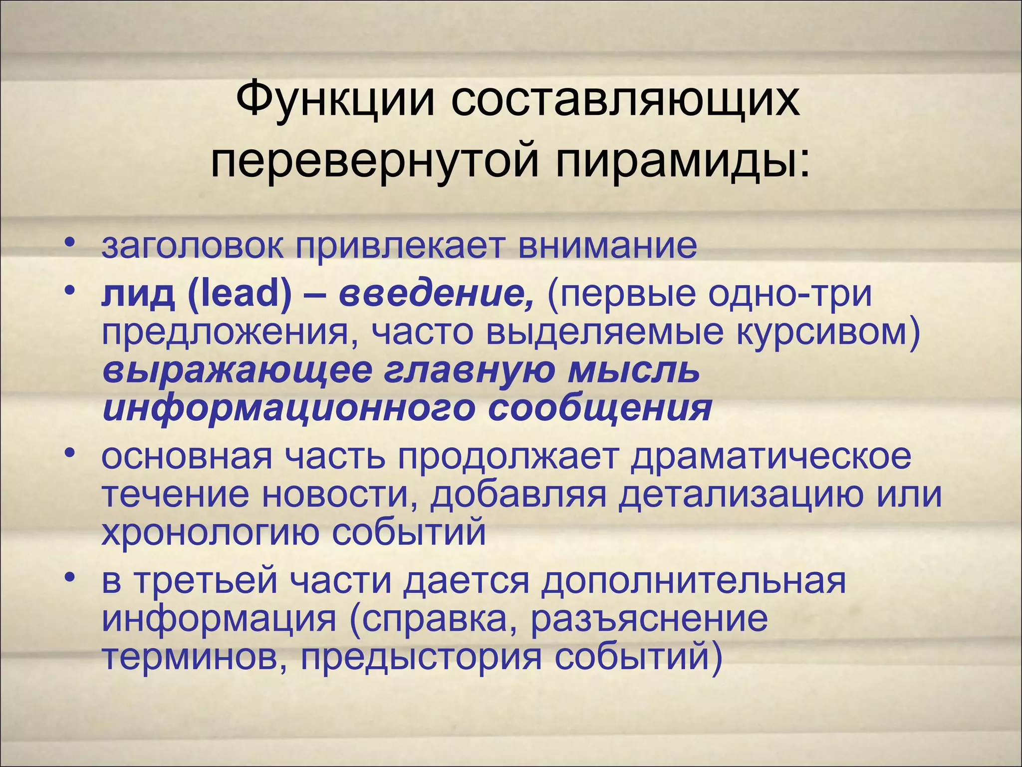 Функции составляющих
перевернутой пирамиды:
• заголовок привлекает внимание
• лид (lead) – введение, (первые одно-три
предложения, часто выделяемые курсивом)
выражающее главную мысль
информационного сообщения
• основная часть продолжает драматическое
течение новости, добавляя детализацию или
хронологию событий
• в третьей части дается дополнительная
информация (справка, разъяснение
терминов, предыстория событий)
 
