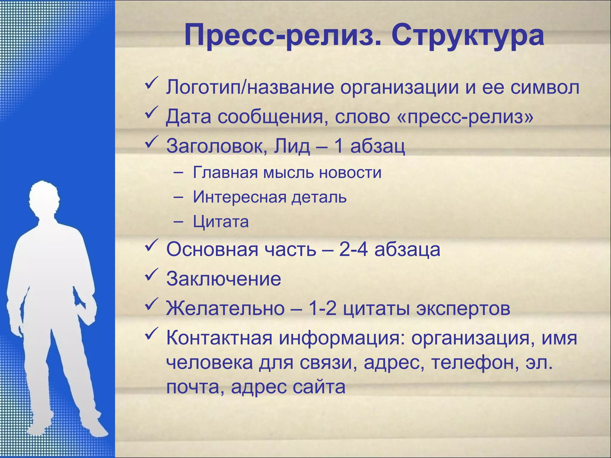 Пресс-релиз. Структура
 Логотип/название организации и ее символ
 Дата сообщения, слово «пресс-релиз»
 Заголовок, Лид – 1 абзац
– Главная мысль новости
– Интересная деталь
– Цитата
 Основная часть – 2-4 абзаца
 Заключение
 Желательно – 1-2 цитаты экспертов
 Контактная информация: организация, имя
человека для связи, адрес, телефон, эл.
почта, адрес сайта
 