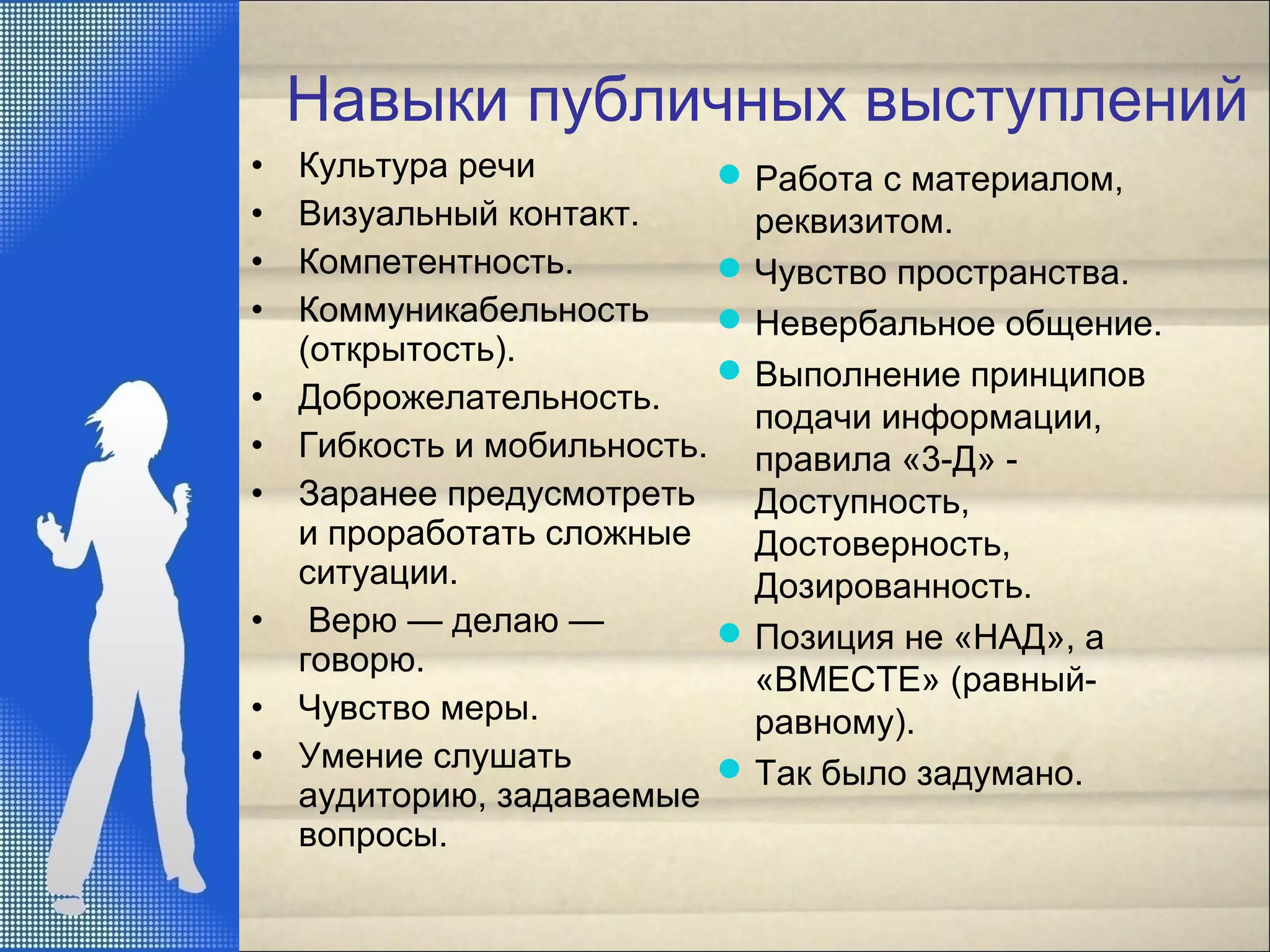 Навыки публичных выступлений
• Культура речи
• Визуальный контакт.
• Компетентность.
• Коммуникабельность
(открытость).
• Доброжелательность.
• Гибкость и мобильность.
• Заранее предусмотреть
и проработать сложные
ситуации.
• Верю — делаю —
говорю.
• Чувство меры.
• Умение слушать
аудиторию, задаваемые
вопросы.
Работа с материалом,
реквизитом.
Чувство пространства.
Невербальное общение.
Выполнение принципов
подачи информации,
правила «3-Д» -
Доступность,
Достоверность,
Дозированность.
Позиция не «НАД», а
«ВМЕСТЕ» (равный-
равному).
Так было задумано.
 