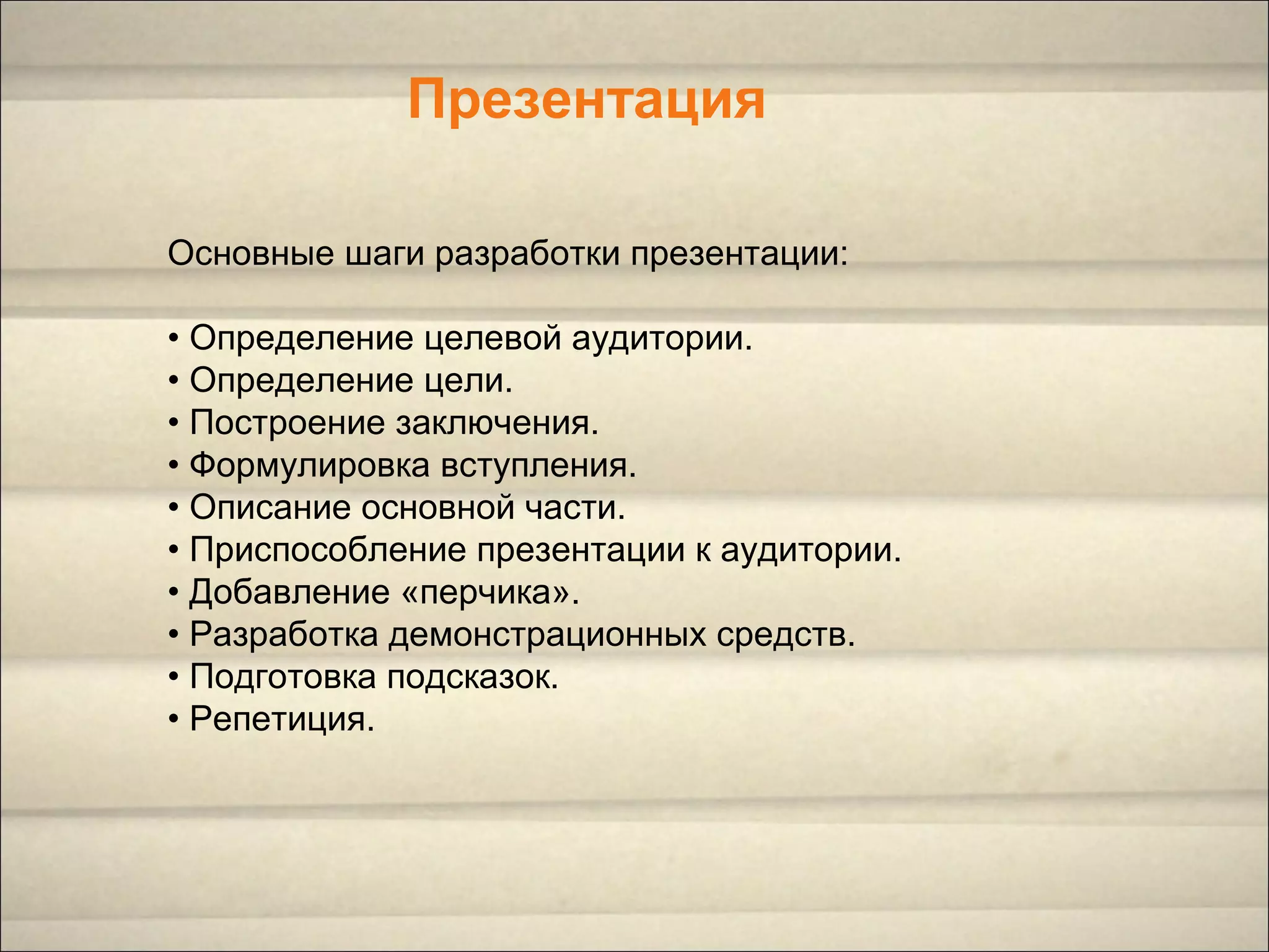 Презентация
Основные шаги разработки презентации:
• Определение целевой аудитории.
• Определение цели.
• Построение заключения.
• Формулировка вступления.
• Описание основной части.
• Приспособление презентации к аудитории.
• Добавление «перчика».
• Разработка демонстрационных средств.
• Подготовка подсказок.
• Репетиция.
 