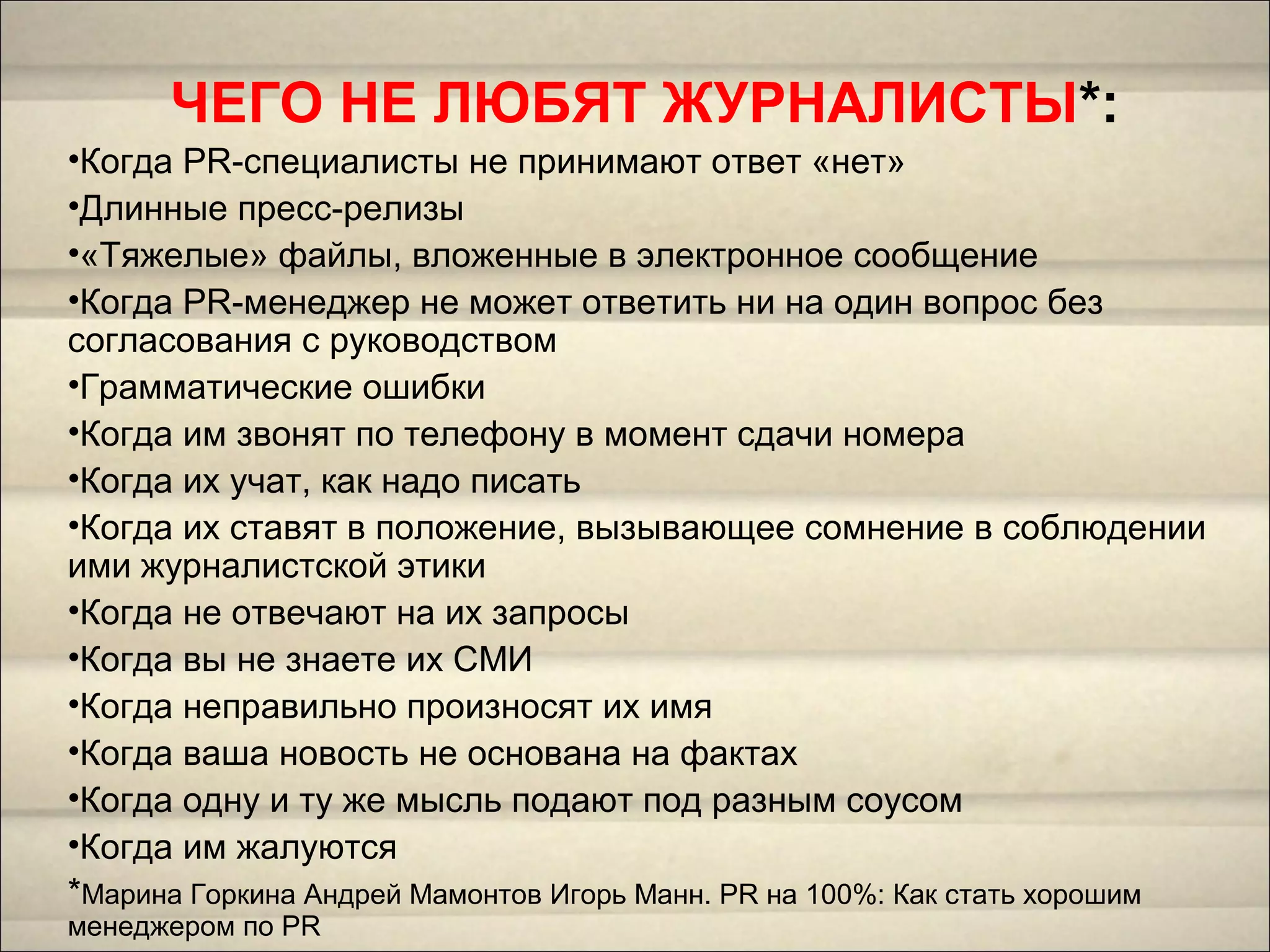 ЧЕГО НЕ ЛЮБЯТ ЖУРНАЛИСТЫ*:
•Когда PR-специалисты не принимают ответ «нет»
•Длинные пресс-релизы
•«Тяжелые» файлы, вложенные в электронное сообщение
•Когда PR-менеджер не может ответить ни на один вопрос без
согласования с руководством
•Грамматические ошибки
•Когда им звонят по телефону в момент сдачи номера
•Когда их учат, как надо писать
•Когда их ставят в положение, вызывающее сомнение в соблюдении
ими журналистской этики
•Когда не отвечают на их запросы
•Когда вы не знаете их СМИ
•Когда неправильно произносят их имя
•Когда ваша новость не основана на фактах
•Когда одну и ту же мысль подают под разным соусом
•Когда им жалуются
*Марина Горкина Андрей Мамонтов Игорь Манн. PR на 100%: Как стать хорошим
менеджером по PR
 