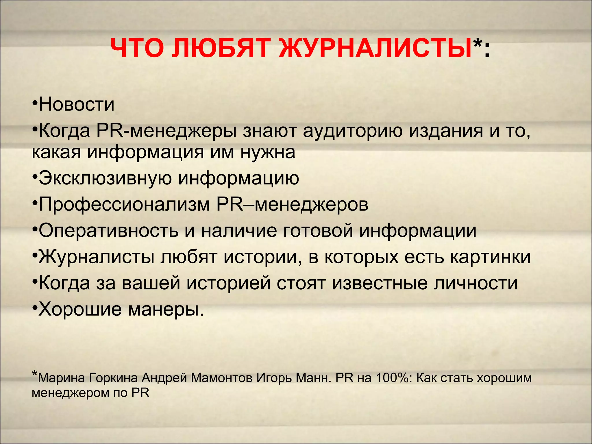 ЧТО ЛЮБЯТ ЖУРНАЛИСТЫ*:
•Новости
•Когда PR-менеджеры знают аудиторию издания и то,
какая информация им нужна
•Эксклюзивную информацию
•Профессионализм PR–менеджеров
•Оперативность и наличие готовой информации
•Журналисты любят истории, в которых есть картинки
•Когда за вашей историей стоят известные личности
•Хорошие манеры.
*Марина Горкина Андрей Мамонтов Игорь Манн. PR на 100%: Как стать хорошим
менеджером по PR
 