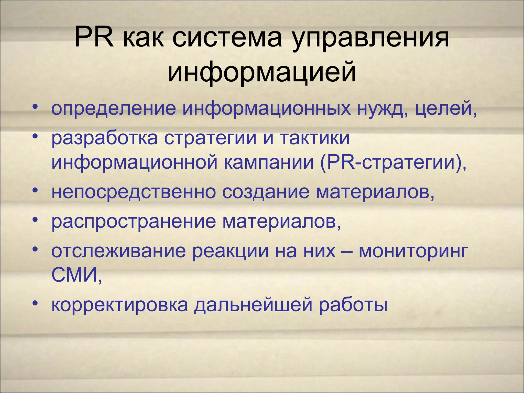 PR как система управления
информацией
• определение информационных нужд, целей,
• разработка стратегии и тактики
информационной кампании (PR-стратегии),
• непосредственно создание материалов,
• распространение материалов,
• отслеживание реакции на них – мониторинг
СМИ,
• корректировка дальнейшей работы
 
