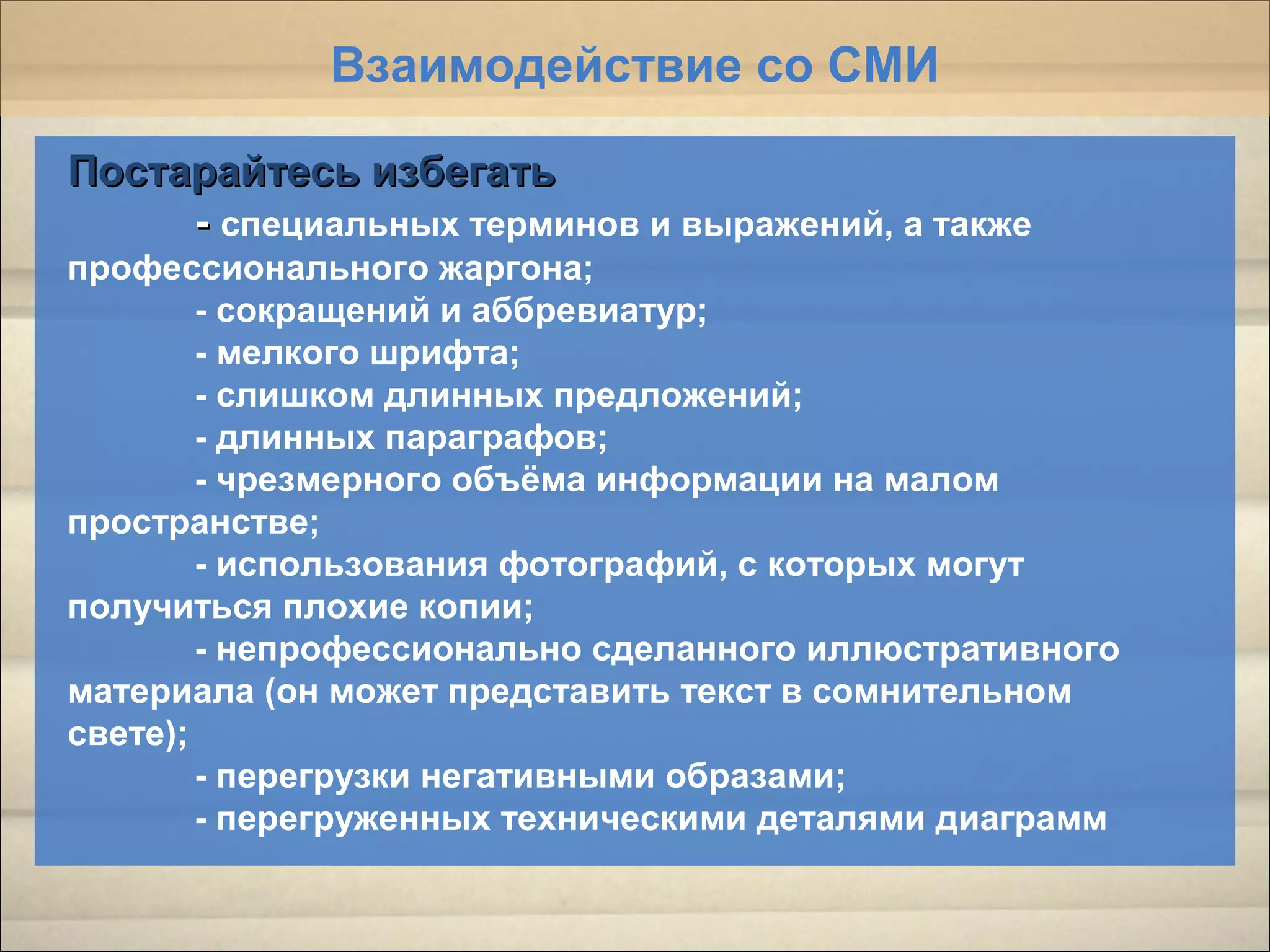 Постарайтесь избегатьПостарайтесь избегать
-- специальных терминов и выражений, а также
профессионального жаргона;
- сокращений и аббревиатур;
- мелкого шрифта;
- слишком длинных предложений;
- длинных параграфов;
- чрезмерного объёма информации на малом
пространстве;
- использования фотографий, с которых могут
получиться плохие копии;
- непрофессионально сделанного иллюстративного
материала (он может представить текст в сомнительном
свете);
- перегрузки негативными образами;
- перегруженных техническими деталями диаграмм
Взаимодействие со СМИ
 