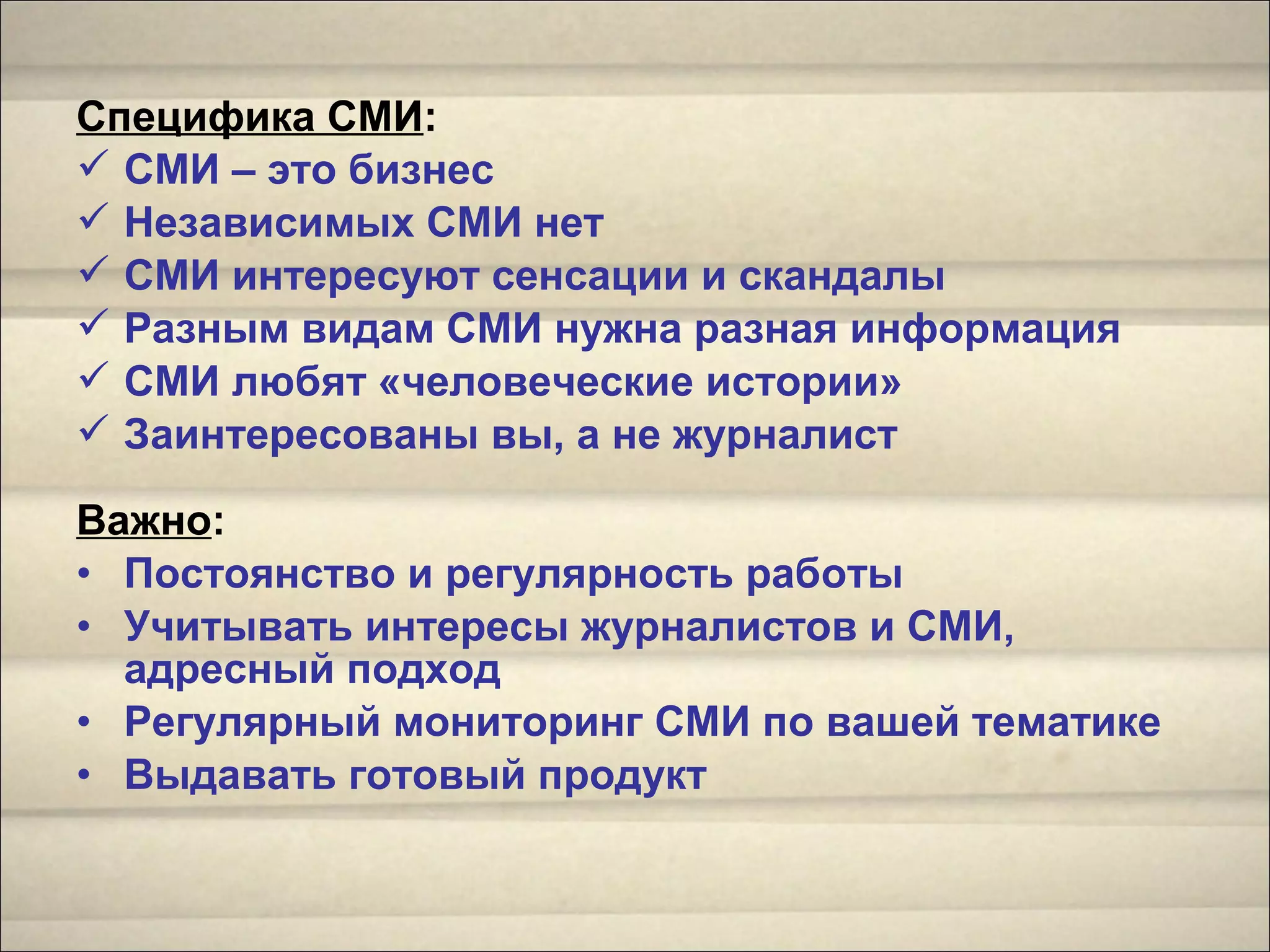 Специфика СМИ:
 СМИ – это бизнес
 Независимых СМИ нет
 СМИ интересуют сенсации и скандалы
 Разным видам СМИ нужна разная информация
 СМИ любят «человеческие истории»
 Заинтересованы вы, а не журналист
Важно:
• Постоянство и регулярность работы
• Учитывать интересы журналистов и СМИ,
адресный подход
• Регулярный мониторинг СМИ по вашей тематике
• Выдавать готовый продукт
 