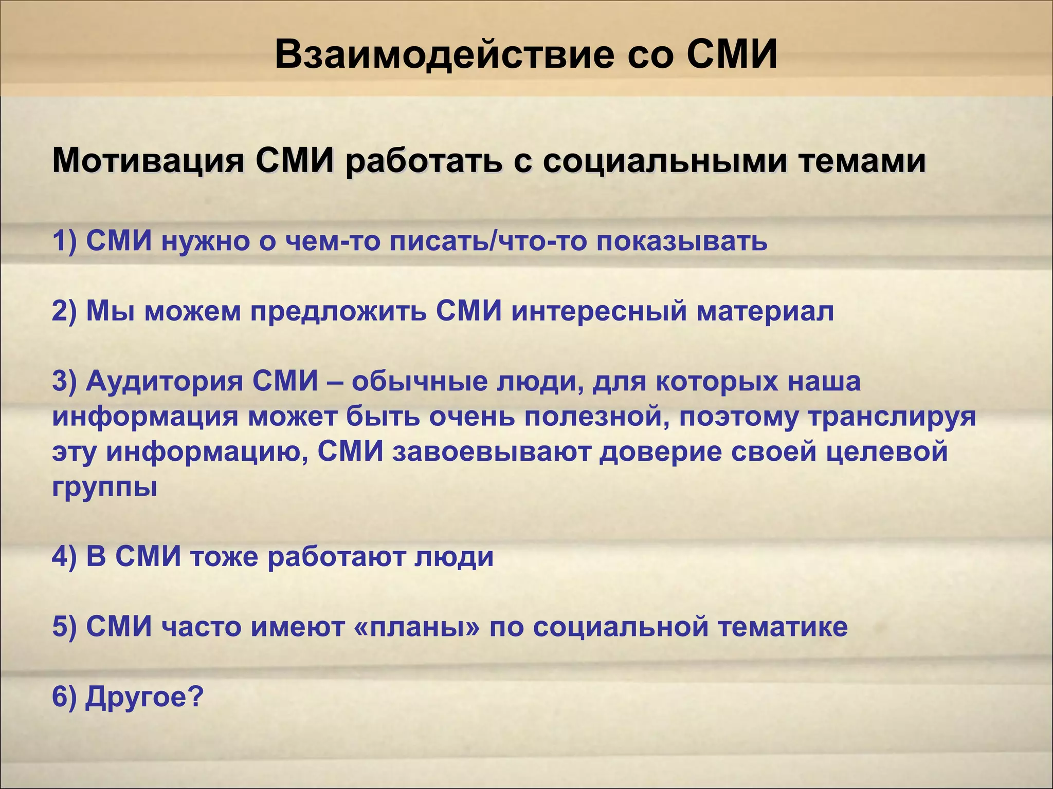 Мотивация СМИ работать с социальными темамиМотивация СМИ работать с социальными темами
1) СМИ нужно о чем-то писать/что-то показывать
2) Мы можем предложить СМИ интересный материал
3) Аудитория СМИ – обычные люди, для которых наша
информация может быть очень полезной, поэтому транслируя
эту информацию, СМИ завоевывают доверие своей целевой
группы
4) В СМИ тоже работают люди
5) СМИ часто имеют «планы» по социальной тематике
6) Другое?
Взаимодействие со СМИ
 