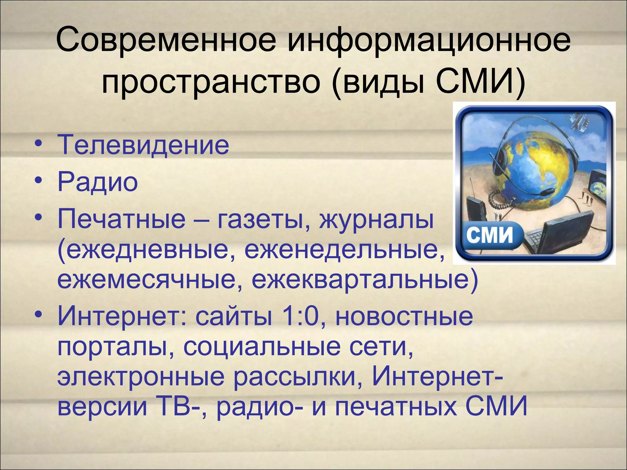 Современное информационное
пространство (виды СМИ)
• Телевидение
• Радио
• Печатные – газеты, журналы
(ежедневные, еженедельные,
ежемесячные, ежеквартальные)
• Интернет: сайты 1:0, новостные
порталы, социальные сети,
электронные рассылки, Интернет-
версии ТВ-, радио- и печатных СМИ
 