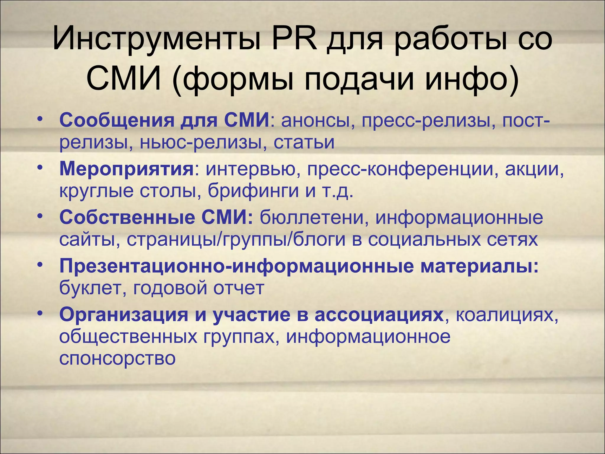 Инструменты PR для работы со
СМИ (формы подачи инфо)
• Сообщения для СМИ: анонсы, пресс-релизы, пост-
релизы, ньюс-релизы, статьи
• Мероприятия: интервью, пресс-конференции, акции,
круглые столы, брифинги и т.д.
• Собственные СМИ: бюллетени, информационные
сайты, страницы/группы/блоги в социальных сетях
• Презентационно-информационные материалы:
буклет, годовой отчет
• Организация и участие в ассоциациях, коалициях,
общественных группах, информационное
спонсорство
 