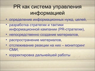 PR как система управления
информацией
• определение информационных нужд, целей,
• разработка стратегии и тактики
информационной кампании (PR-стратегии),
• непосредственно создание материалов,
• распространение материалов,
• отслеживание реакции на них – мониторинг
СМИ,
• корректировка дальнейшей работы
 