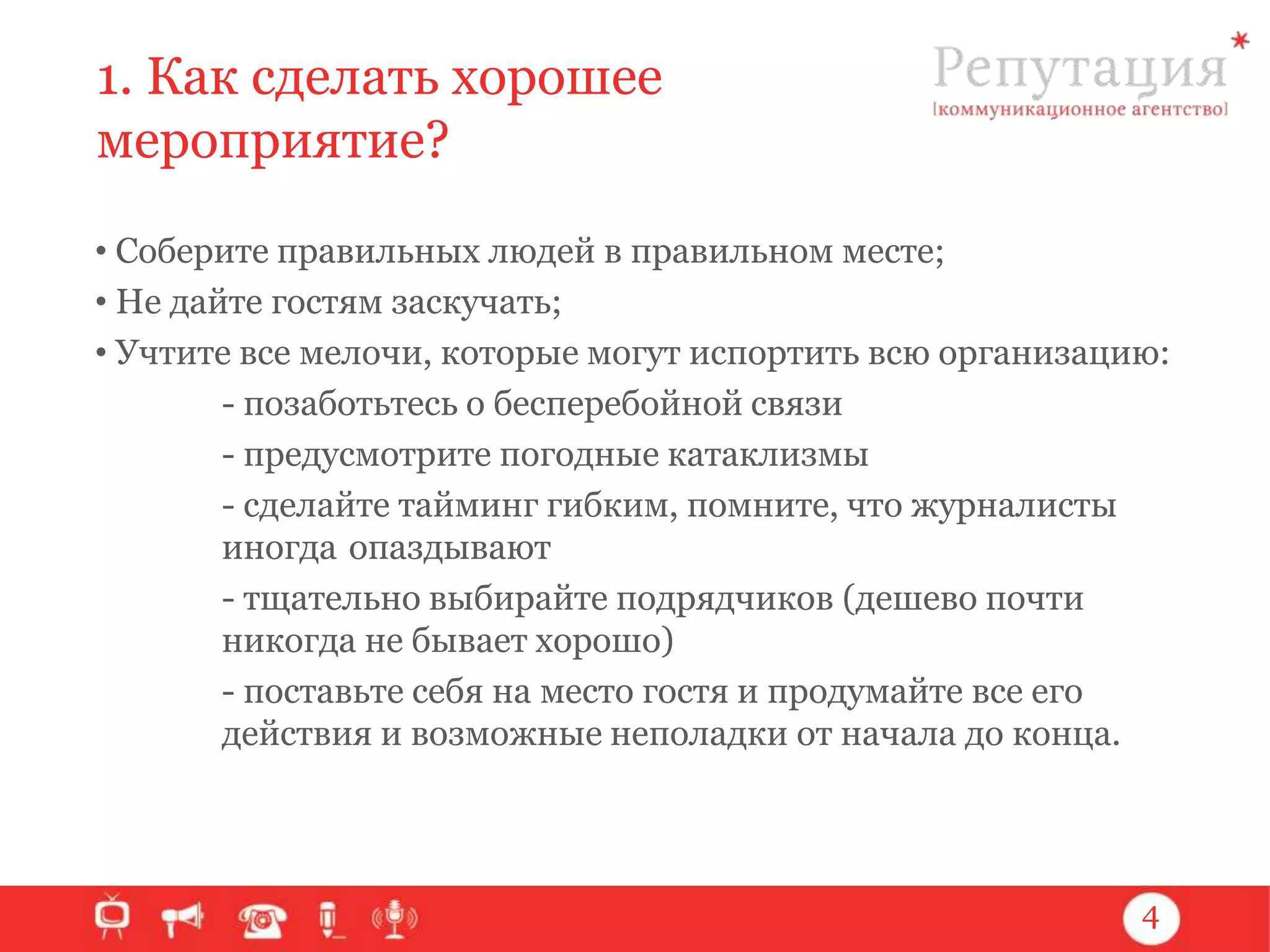 1. Как сделать хорошее
мероприятие?
• Соберите правильных людей в правильном месте;
• Не дайте гостям заскучать;
• Учтите все мелочи, которые могут испортить всю организацию:
- позаботьтесь о бесперебойной связи
- предусмотрите погодные катаклизмы
- сделайте тайминг гибким, помните, что журналисты
иногда опаздывают
- тщательно выбирайте подрядчиков (дешево почти
никогда не бывает хорошо)
- поставьте себя на место гостя и продумайте все его
действия и возможные неполадки от начала до конца.

4

 