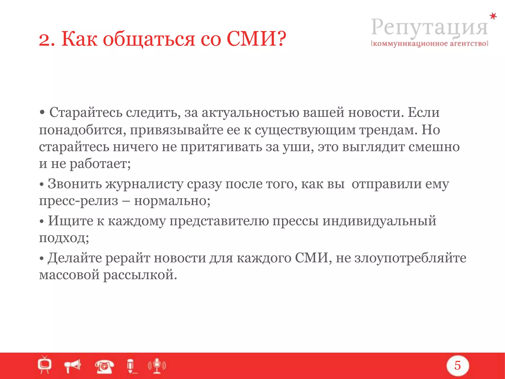 2. Как общаться со СМИ?
• Старайтесь следить, за актуальностью вашей новости. Если
понадобится, привязывайте ее к существующим трендам. Но
старайтесь ничего не притягивать за уши, это выглядит смешно
и не работает;
• Звонить журналисту сразу после того, как вы отправили ему
пресс-релиз – нормально;
• Ищите к каждому представителю прессы индивидуальный
подход;
• Делайте рерайт новости для каждого СМИ, не злоупотребляйте
массовой рассылкой.

5

 