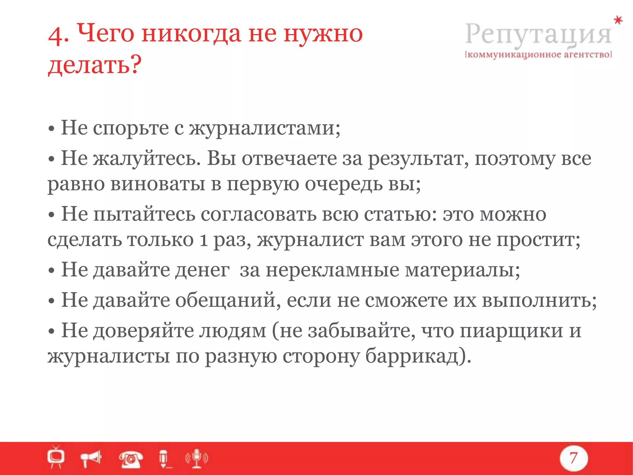 4. Чего никогда не нужно
делать?
• Не спорьте с журналистами;
• Не жалуйтесь. Вы отвечаете за результат, поэтому все
равно виноваты в первую очередь вы;
• Не пытайтесь согласовать всю статью: это можно
сделать только 1 раз, журналист вам этого не простит;
• Не давайте денег за нерекламные материалы;
• Не давайте обещаний, если не сможете их выполнить;
• Не доверяйте людям (не забывайте, что пиарщики и
журналисты по разную сторону баррикад).

7

 