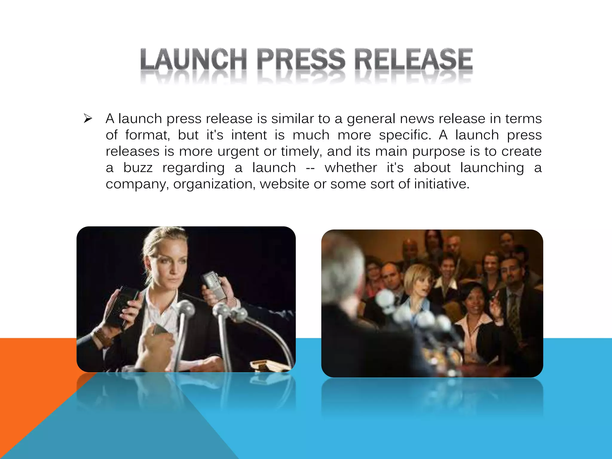  A launch press release is similar to a general news release in terms
of format, but it's intent is much more specific. A launch press
releases is more urgent or timely, and its main purpose is to create
a buzz regarding a launch -- whether it's about launching a
company, organization, website or some sort of initiative.

 