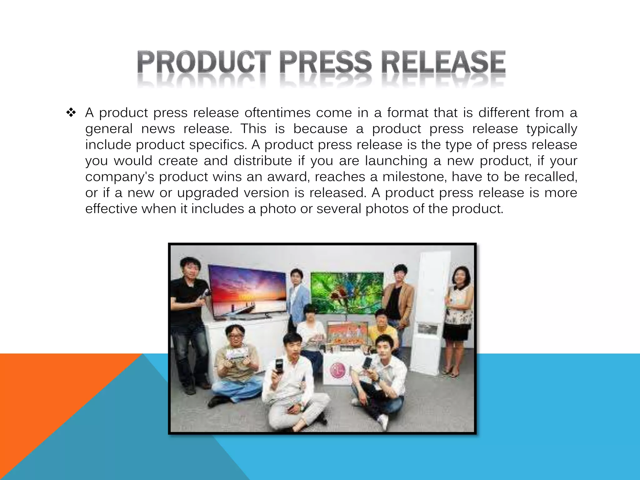  A product press release oftentimes come in a format that is different from a
general news release. This is because a product press release typically
include product specifics. A product press release is the type of press release
you would create and distribute if you are launching a new product, if your
company's product wins an award, reaches a milestone, have to be recalled,
or if a new or upgraded version is released. A product press release is more
effective when it includes a photo or several photos of the product.

 