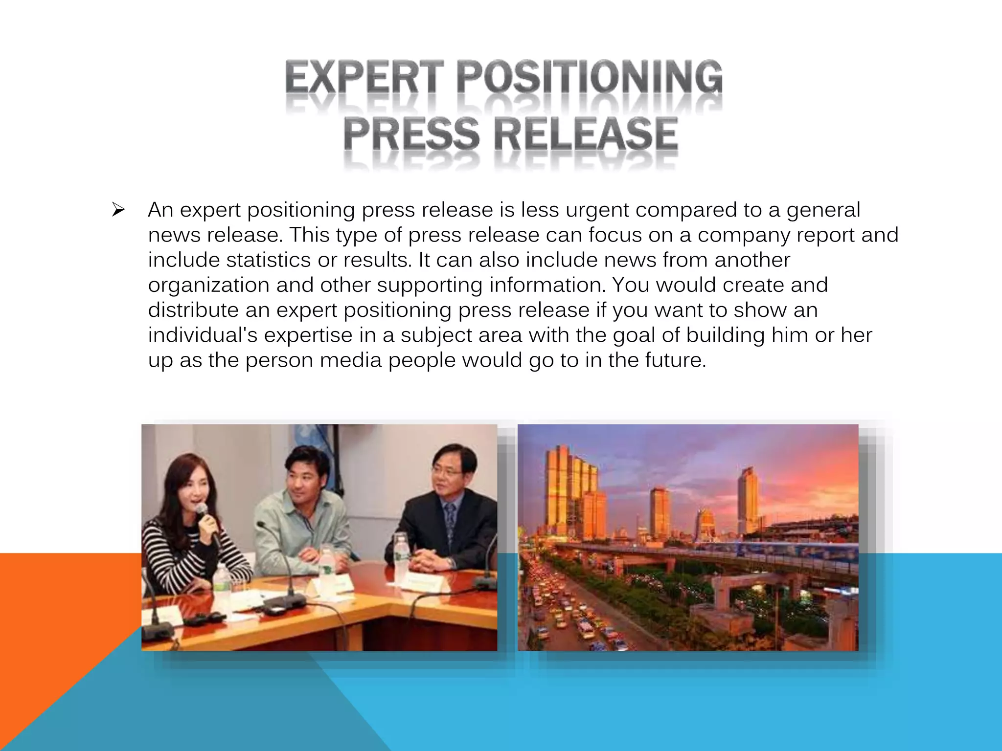 

An expert positioning press release is less urgent compared to a general
news release. This type of press release can focus on a company report and
include statistics or results. It can also include news from another
organization and other supporting information. You would create and
distribute an expert positioning press release if you want to show an
individual's expertise in a subject area with the goal of building him or her
up as the person media people would go to in the future.

 