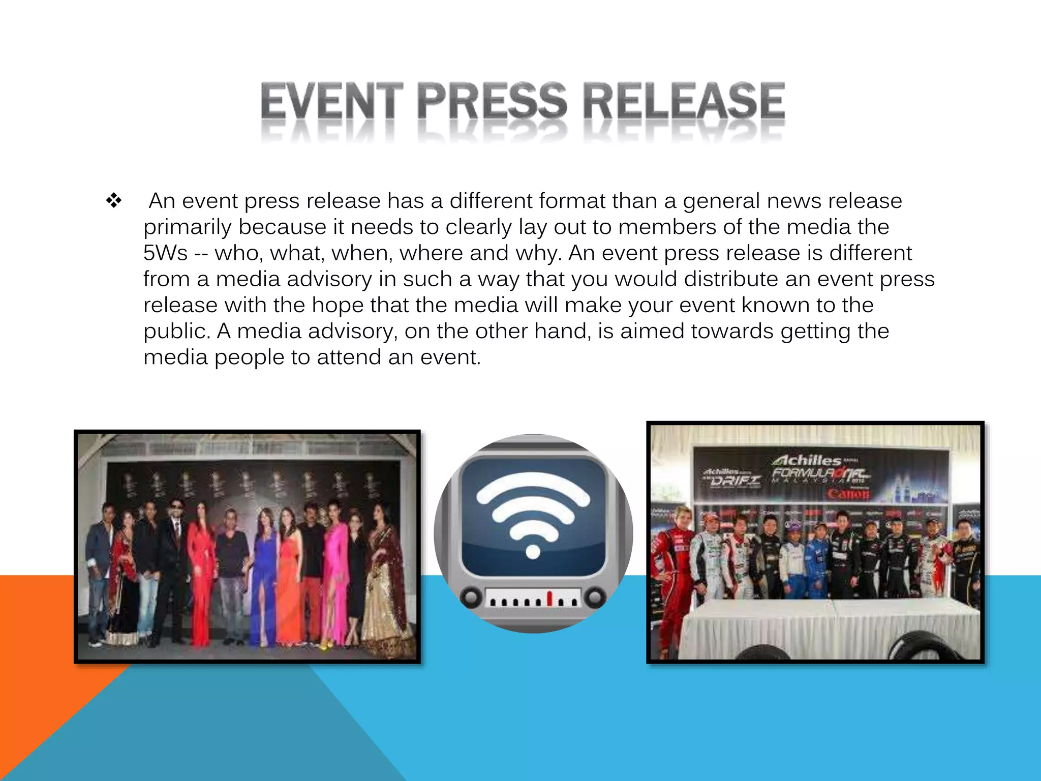 

An event press release has a different format than a general news release
primarily because it needs to clearly lay out to members of the media the
5Ws -- who, what, when, where and why. An event press release is different
from a media advisory in such a way that you would distribute an event press
release with the hope that the media will make your event known to the
public. A media advisory, on the other hand, is aimed towards getting the
media people to attend an event.

 