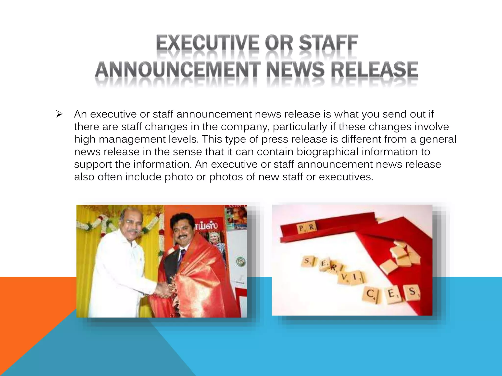 

An executive or staff announcement news release is what you send out if
there are staff changes in the company, particularly if these changes involve
high management levels. This type of press release is different from a general
news release in the sense that it can contain biographical information to
support the information. An executive or staff announcement news release
also often include photo or photos of new staff or executives.

 