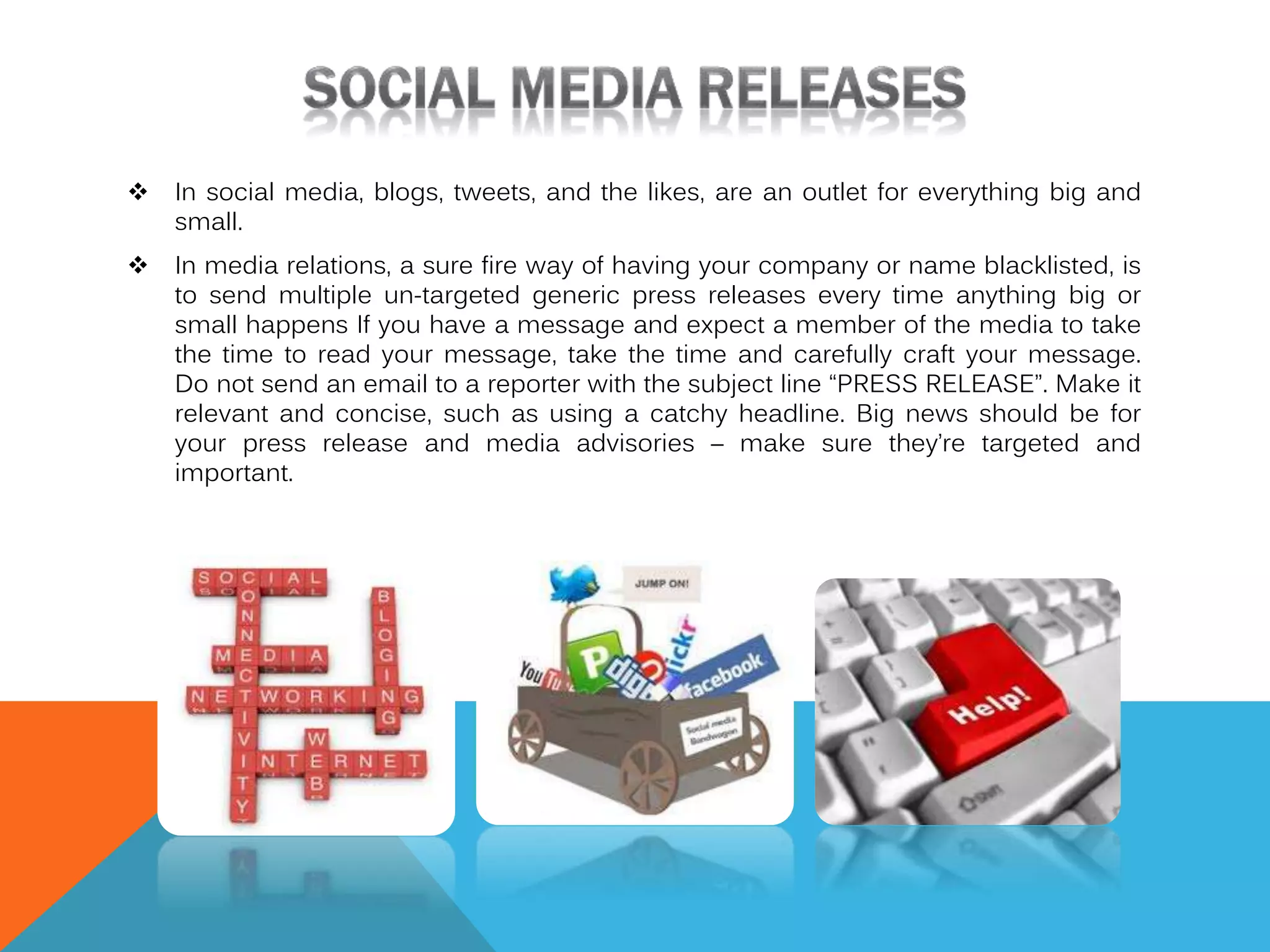 

In social media, blogs, tweets, and the likes, are an outlet for everything big and
small.



In media relations, a sure fire way of having your company or name blacklisted, is
to send multiple un-targeted generic press releases every time anything big or
small happens If you have a message and expect a member of the media to take
the time to read your message, take the time and carefully craft your message.
Do not send an email to a reporter with the subject line “PRESS RELEASE”. Make it
relevant and concise, such as using a catchy headline. Big news should be for
your press release and media advisories – make sure they’re targeted and
important.

 