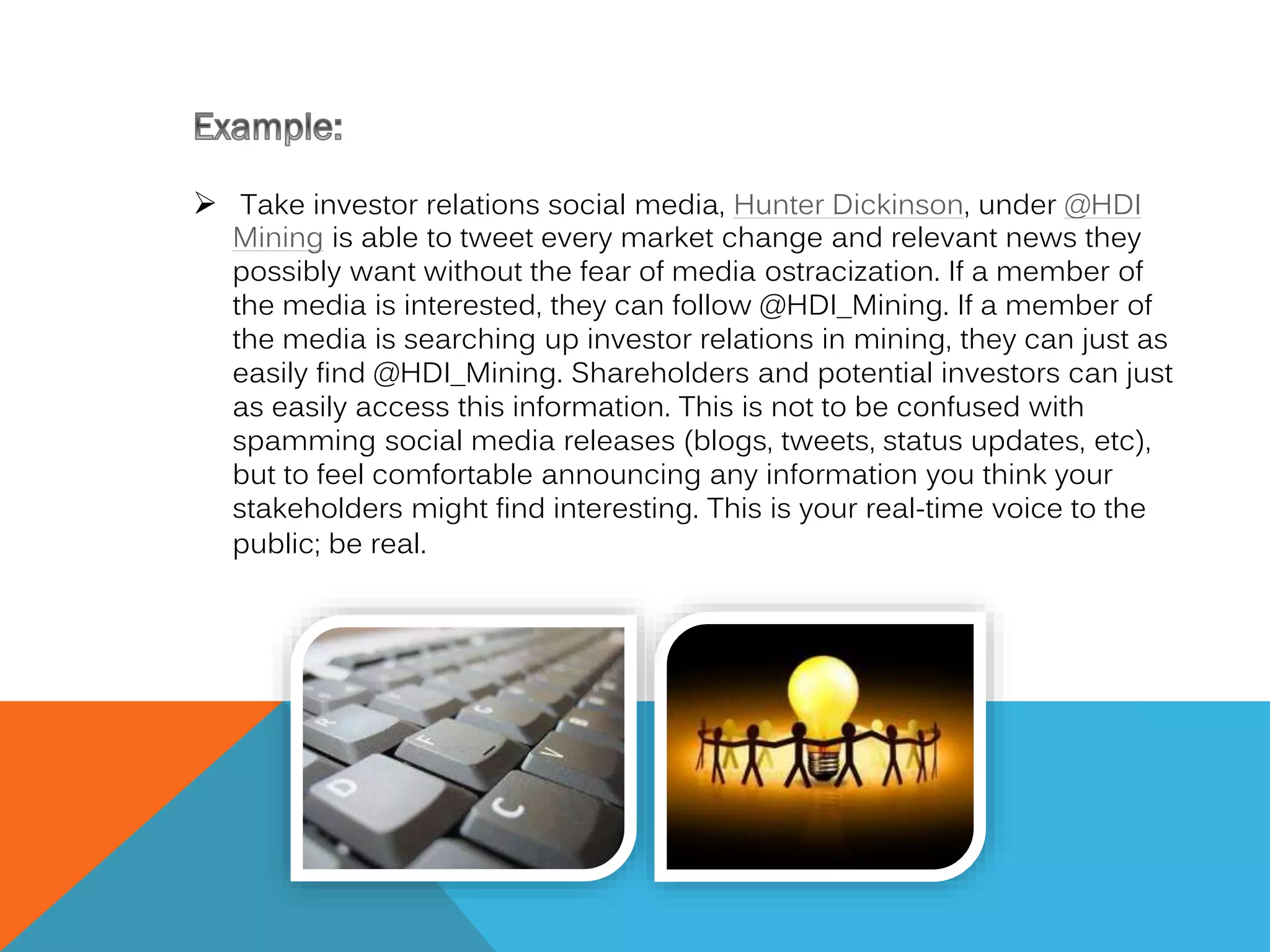  Take investor relations social media, Hunter Dickinson, under @HDI

Mining is able to tweet every market change and relevant news they
possibly want without the fear of media ostracization. If a member of
the media is interested, they can follow @HDI_Mining. If a member of
the media is searching up investor relations in mining, they can just as
easily find @HDI_Mining. Shareholders and potential investors can just
as easily access this information. This is not to be confused with
spamming social media releases (blogs, tweets, status updates, etc),
but to feel comfortable announcing any information you think your
stakeholders might find interesting. This is your real-time voice to the
public; be real.

 