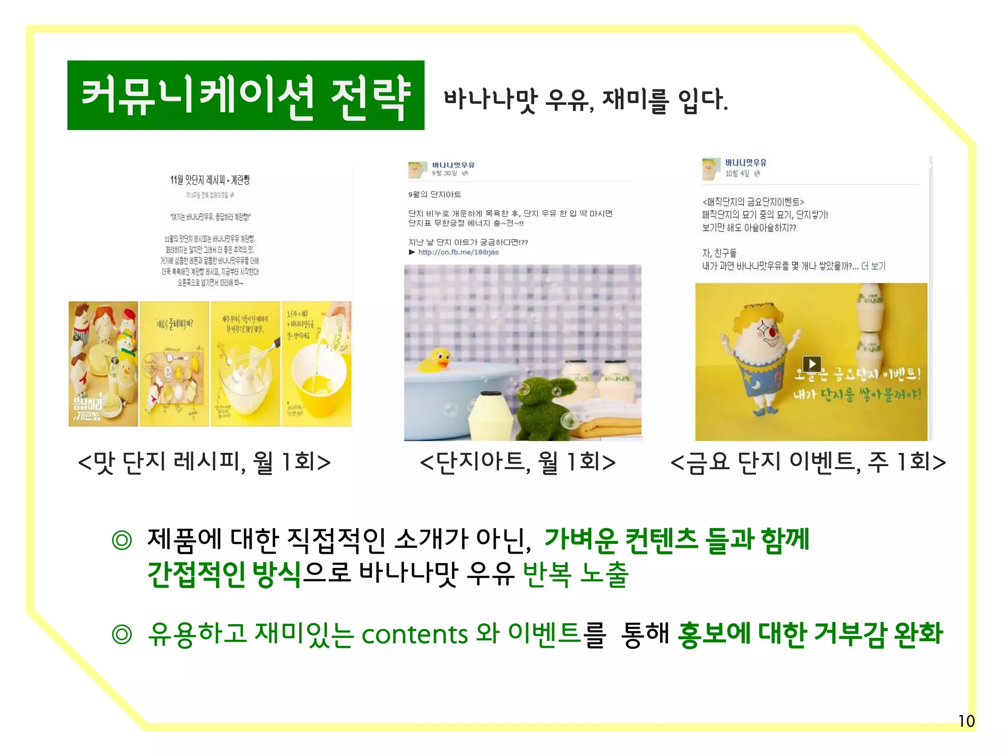 커뮤니케이션 전략

<맛 단지 레시피, 월 1회>

바나나맛 우유, 재미를 입다.

<단지아트, 월 1회>

<금요 단지 이벤트, 주 1회>

◎ 제품에 대한 직접적인 소개가 아닌, 가벼운 컨텐츠 들과 함께
간접적인 방식으로 바나나맛 우유 반복 노출
◎ 유용하고 재미있는 contents 와 이벤트를 통해 홍보에 대한 거부감 완화
10

 