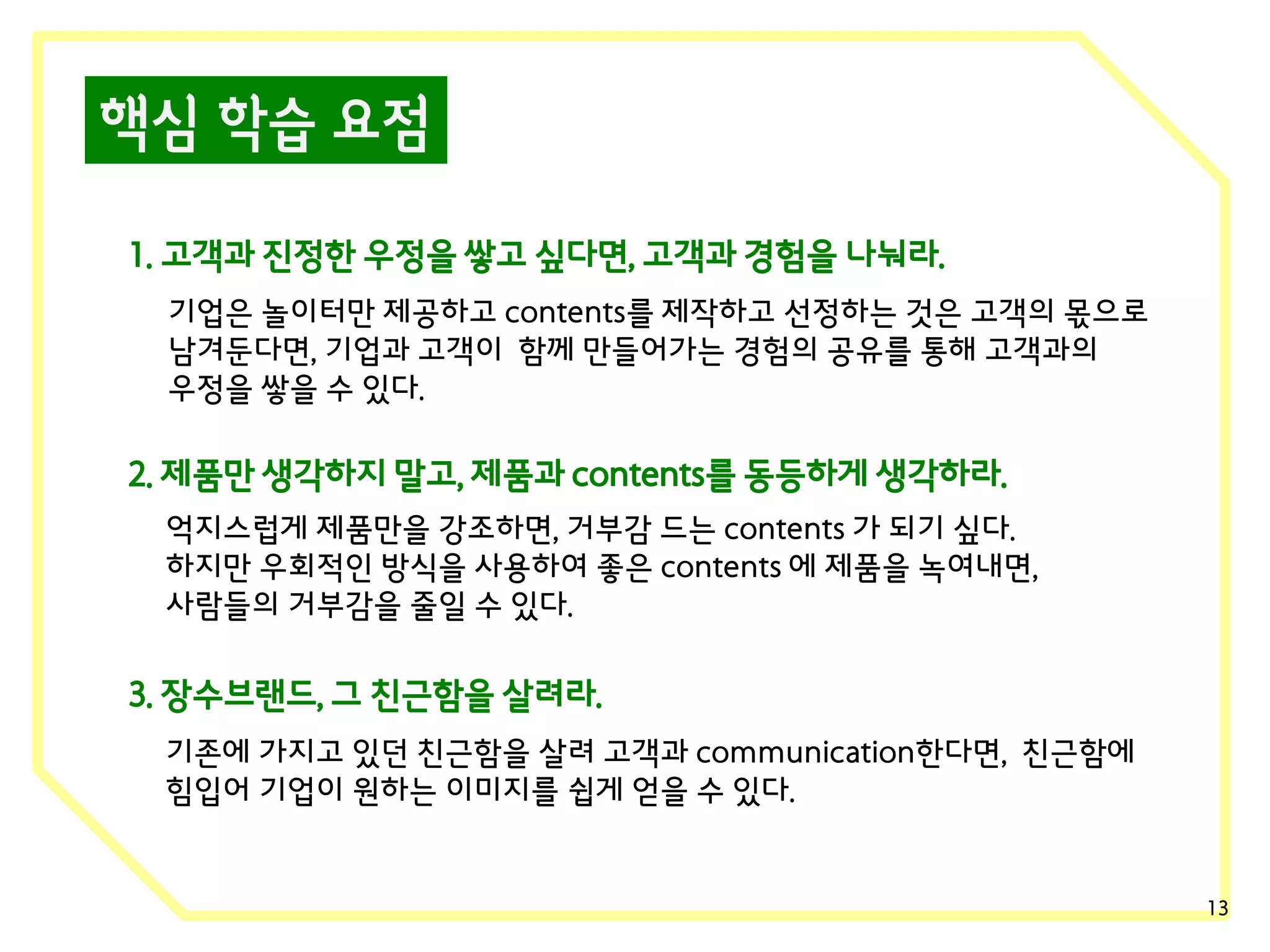 핵심 학습 요점
1. 고객과 진정한 우정을 쌓고 싶다면, 고객과 경험을 나눠라.
기업은 놀이터만 제공하고 contents를 제작하고 선정하는 것은 고객의 몫으로
남겨둔다면, 기업과 고객이 함께 만들어가는 경험의 공유를 통해 고객과의
우정을 쌓을 수 있다.

2. 제품만 생각하지 말고, 제품과 contents를 동등하게 생각하라.
억지스럽게 제품만을 강조하면, 거부감 드는 contents 가 되기 싶다.
하지만 우회적인 방식을 사용하여 좋은 contents 에 제품을 녹여내면,
사람들의 거부감을 줄일 수 있다.

3. 장수브랜드, 그 친근함을 살려라.
기존에 가지고 있던 친근함을 살려 고객과 communication한다면, 친근함에
힘입어 기업이 원하는 이미지를 쉽게 얻을 수 있다.

13

 