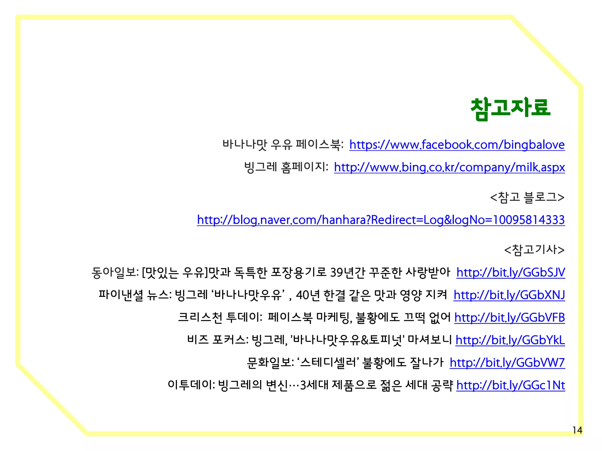 참고자료
바나나맛 우유 페이스북: https://www.facebook.com/bingbalove
빙그레 홈페이지: http://www.bing.co.kr/company/milk.aspx
<참고 블로그>
http://blog.naver.com/hanhara?Redirect=Log&logNo=10095814333
<참고기사>
동아일보: [맛있는 우유]맛과 독특한 포장용기로 39년간 꾸준한 사랑받아 http://bit.ly/GGbSJV

파이낸셜 뉴스: 빙그레 ‘바나나맛우유’，40년 한결 같은 맛과 영양 지켜 http://bit.ly/GGbXNJ
크리스천 투데이: 페이스북 마케팅, 불황에도 끄떡 없어 http://bit.ly/GGbVFB
비즈 포커스: 빙그레, '바나나맛우유&토피넛' 마셔보니 http://bit.ly/GGbYkL
문화일보: ‘스테디셀러’ 불황에도 잘나가 http://bit.ly/GGbVW7
이투데이: 빙그레의 변신…3세대 제품으로 젊은 세대 공략 http://bit.ly/GGc1Nt

14

 