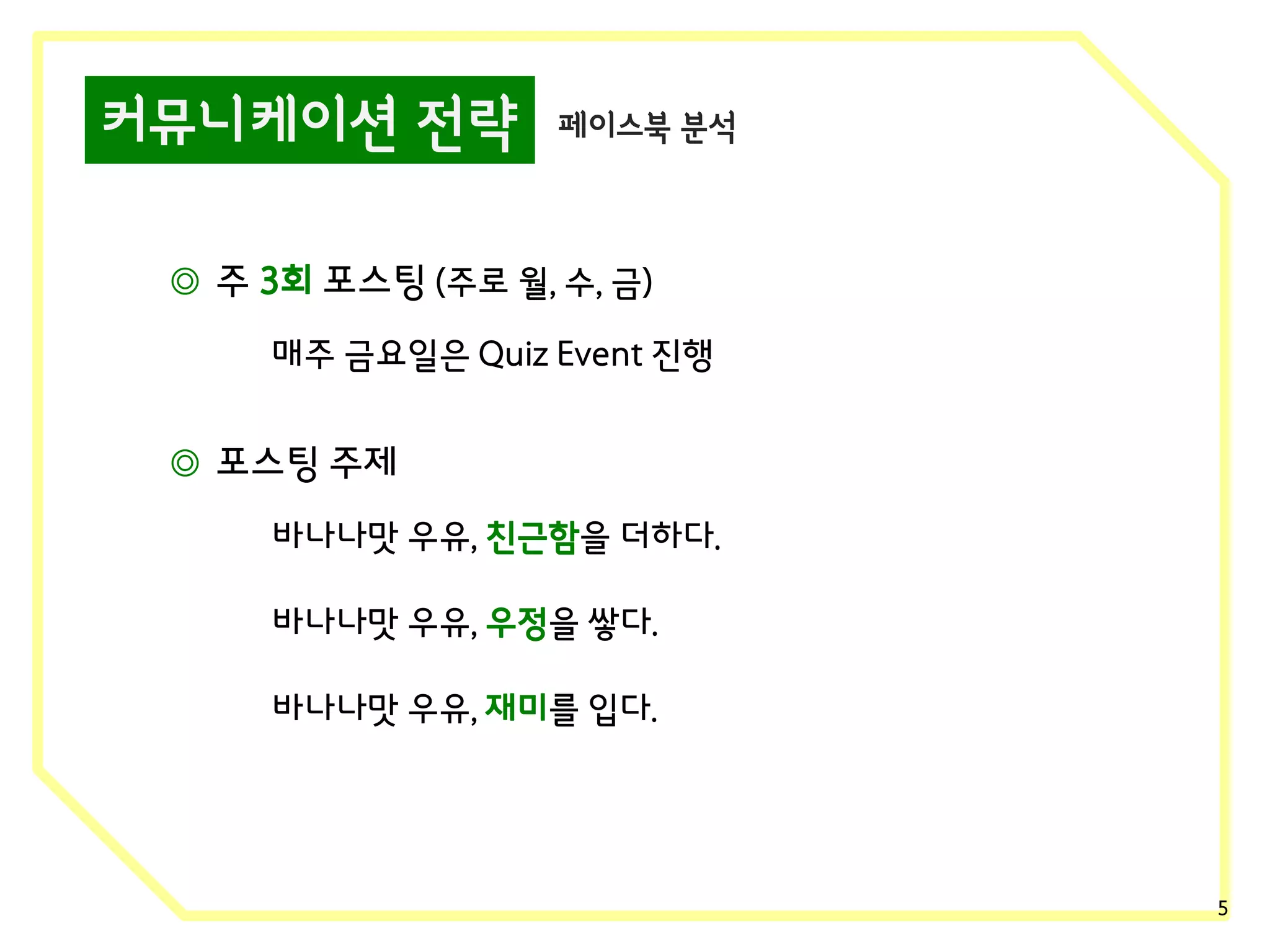 커뮤니케이션 전략

페이스북 분석

◎ 주 3회 포스팅 (주로 월, 수, 금)
매주 금요일은 Quiz Event 진행

◎ 포스팅 주제
바나나맛 우유, 친근함을 더하다.
바나나맛 우유, 우정을 쌓다.
바나나맛 우유, 재미를 입다.

5

 