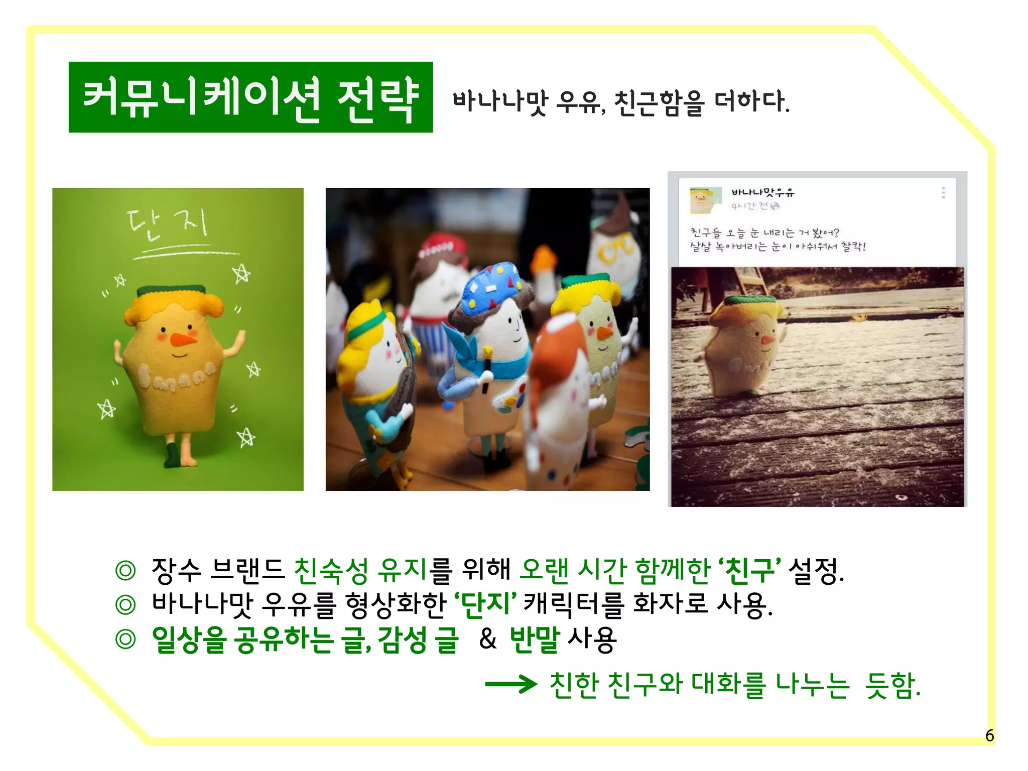 커뮤니케이션 전략

바나나맛 우유, 친근함을 더하다.

◎ 장수 브랜드 친숙성 유지를 위해 오랜 시간 함께한 ‘친구’ 설정.
◎ 바나나맛 우유를 형상화한 ‘단지’ 캐릭터를 화자로 사용.
◎ 일상을 공유하는 글, 감성 글 & 반말 사용
친한 친구와 대화를 나누는 듯함.
6

 