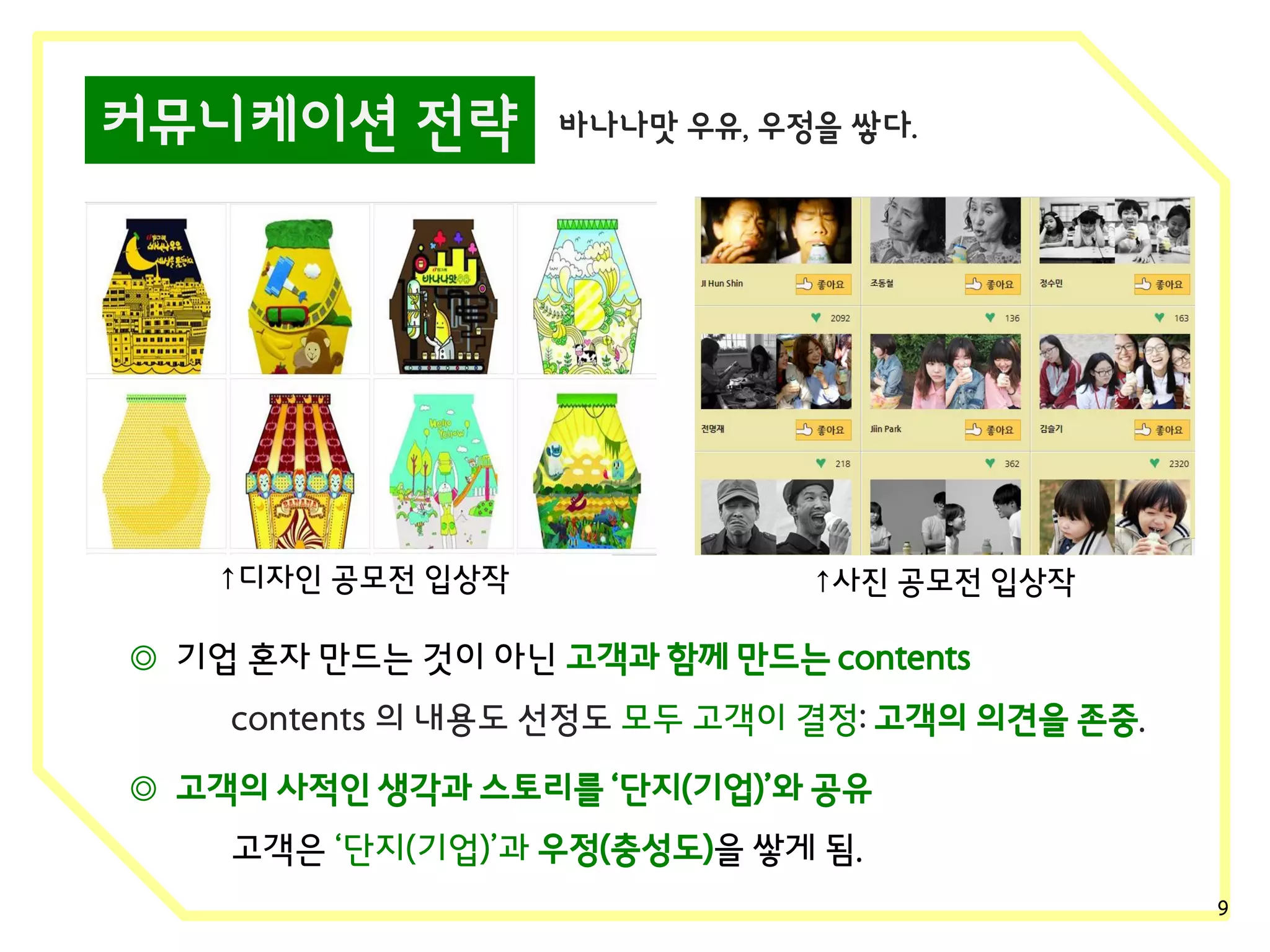 커뮤니케이션 전략

↑디자인 공모전 입상작

바나나맛 우유, 우정을 쌓다.

↑사진 공모전 입상작

◎ 기업 혼자 만드는 것이 아닌 고객과 함께 만드는 contents
contents 의 내용도 선정도 모두 고객이 결정: 고객의 의견을 존중.
◎ 고객의 사적인 생각과 스토리를 ‘단지(기업)’와 공유
고객은 ‘단지(기업)’과 우정(충성도)을 쌓게 됨.
9

 