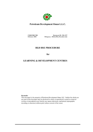 Petroleum Development Oman L.L.C.
HLD HSE PROCEDURE
for
LEARNING & DEVELOPMENT CENTRES
UNRESTRICTED Document ID : PR-1357
February 2004 Filing key : HLD_HSE_Procedure.doc
Keywords:
This document is the property of PetroleumDevelopment Oman, LLC. Neither the whole nor
any part of this document may be disclosed to others or reproduced, stored in a retrieval
system, or transmitted in any formby any means (electronic, mechanical, reprographic
recording or otherwise) without prior written consent of the owner.
 